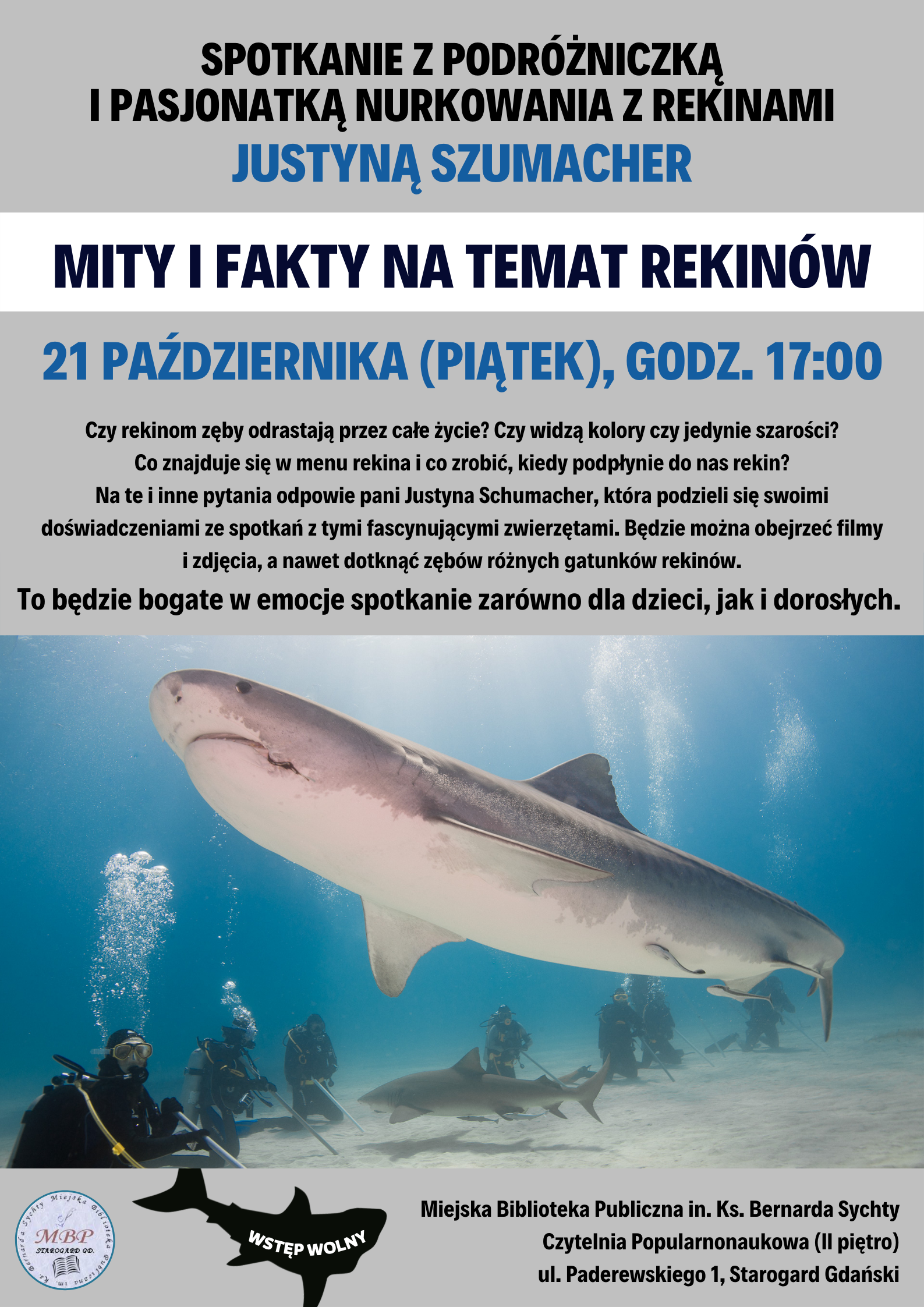 Plakat informujący o wydarzeniu. Spotkanie z podróżniczką i pasjonatką nurkowania z rekinami Justyną Szumacher "Mity i fakty na temat rekinów". 21 paźdiernika 2022 (piątek), godz. 17:00. Czy rekinom zęby odrastają przez całe życie? Czy widzą kolory czy jedynie szarości? Co znajduje się w menu rekina i co zrobić, kiedy podpłynie do nas rekin? Na te i inne pytania odpowie pani Justyna Schumacher, która podzieli się swoimi doświadczeniami ze spotkań z tymi fascynującymi zwierzętami. Będzie można obejrzeć filmy i zdjęcia, a nawet dotknąć zębów różnych gatunków rekinów. To będzie bogate w emocje spotkanie zarówno dla dzieci, jak i dorosłych. Wstęp wolny. Podwodne zdjęcie rekina tygrysiego, pod nim mniejszy rekin i inne ryby; grupa nurków podchodzi do rekinów po dnie.