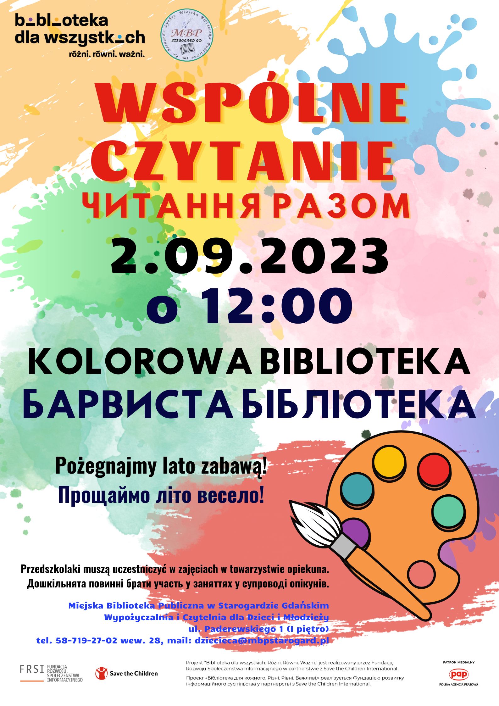 Plakat informujący o wydarzeniu organizowanym w ramach projektu "Biblioteka dla wszystkich. Różni, równi, ważni" prowadzonym przez fundację Save the Children oraz Fundację Rozwoju Społeczeństwa Informacyjnego: Wspólne czytanie: Kolorowa biblioteka / читання разом: Барвиста бібліотека. 2.09.2023 o 12:00. Pożegnajmy lato zabawą! /Прощаймо літо весело!​ Przedszkolaki muszą uczestniczyć w zajęciach w towarzystwie opiekuna. / Дошкільнята повинні брати участь у заняттях у супроводі опікунiв. Miejska Biblioteka Publiczna w Starogardzie Gdańskim, Wypożyczalnia i Czytelnia dla Dzieci i Młodzieży, ul. Paderewskiego 1 (I piętro), tel. 58-719-27-02 wew. 28, e-mail: dziecieca@mbpstarogard.pl.