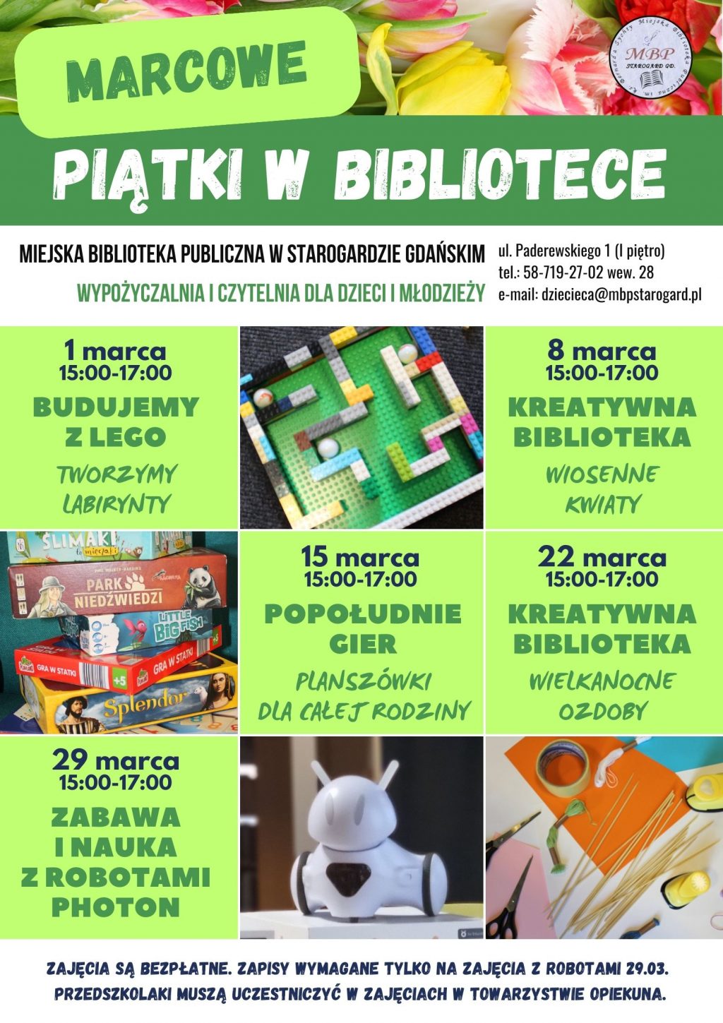 Plakat informujący o wydarzeniu: Marcowe piątki w bibliotece. Miejska Biblioteka Publiczna w Starogardzie Gdańskim, Wypożyczalnia i Czytelnia dla Dzieci i Młodzieży, ul. Paderewskiego 1, tel. 58-719-27-02 wew. 28, e-mail: dziecieca@mbpstarogard.pl. 1 marca, 15:00-17:00 - Budujemy z Lego - Tworzymy labirynty; 8 marca, 15:00-17:00 - Kreatywna biblioteka - Wiosenne kwiaty; 15 marca, 15:00-17:00 - Popołudnie gier / Planszówki dla całej rodziny; 22 marca, 15:00-17:00 - Kreatywna biblioteka - Wielkanocne ozdoby; 29 marca, 15:00-17:00 - Zabawa i nauka z robotami Photon. Zajęcia są bezpłatne. Zapisy wymagane tylko na zajęcia z robotami 29.03. Przedszkolaki muszą uczestniczyć w zajęciach w towarzystwie opiekuna. Zdjęcia klocków Lego, gier planszowych, robota typu Photon, materiałów plastycznych.