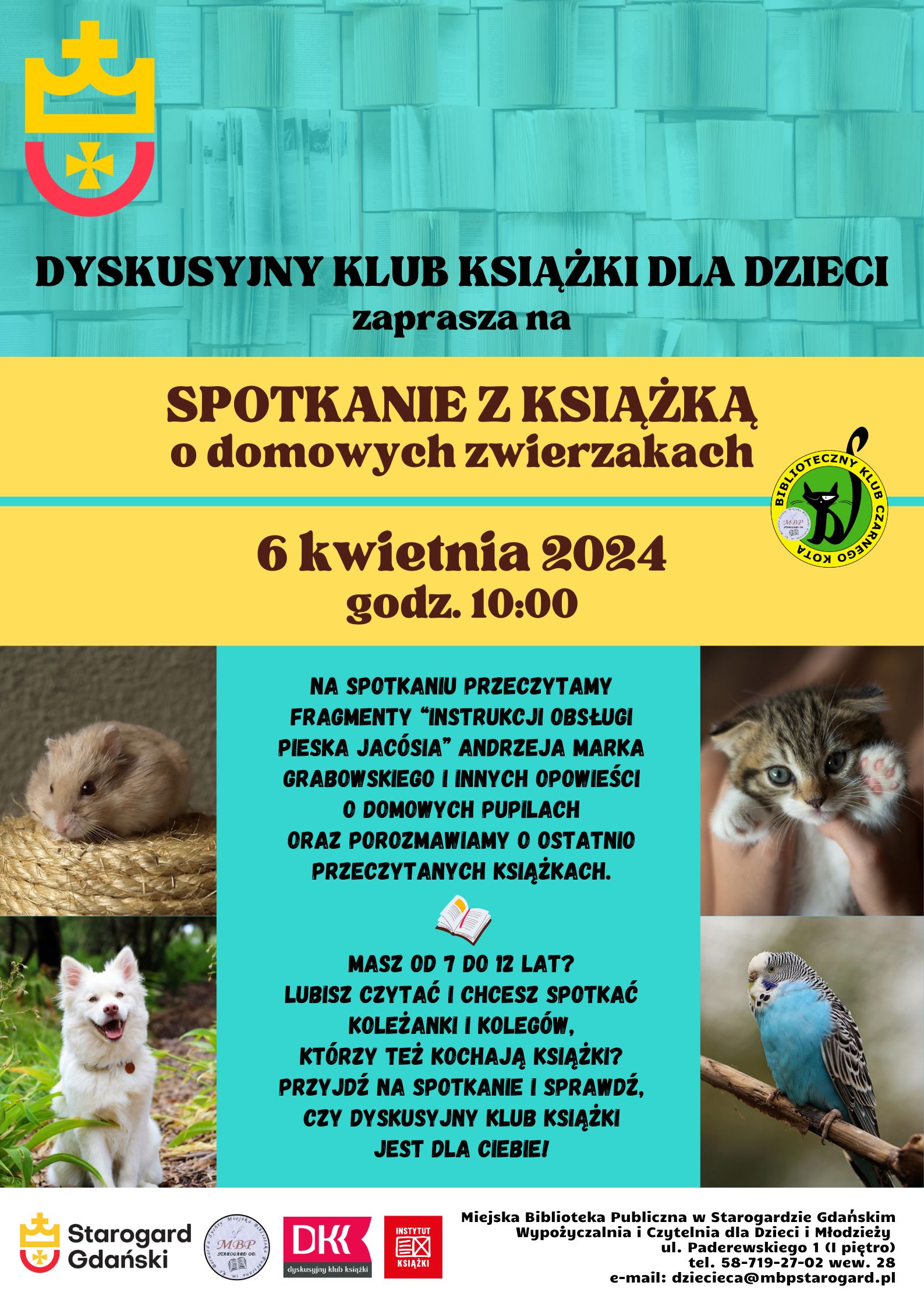 Plakat informujący o wydarzeniu. Dyskusyjny klub Książki dla Dzieci zaprasza na spotkanie z książką o domowych zwierzakach. 6 kwietnia 2024, godz. 10:00. Na spotkaniu przeczytamy fragmenty “Instrukcji obsługi pieska Jacósia” Andrzeja Marka Grabowskiego i innych opowieści o domowych pupilach oraz porozmawiamy o ostatnio przeczytanych książkach. Masz od 7 do 12 lat? Lubisz czytać i chcesz spotkać koleżanki i kolegów, którzy też kochają książki? Przyjdź na spotkanie i sprawdź, czy DYSKUSYJNY KLUB KSIĄŻKI jest dla Ciebie! Miejska Biblioteka Publiczna w Starogardzie Gdańskim, Wypożyczalnia i Czytelnia dla Dzieci i Młodzieży, ul. Paderewskiego 1, tel. 58-719-27-02 wew. 28, e-mail: dziecieca@mbpstarogard.pl. Zdjęcia chomika, psa, kota i papużki; logo miasta Starogard Gdański w lewym górnym rogu oraz w lewym dolnym (z nazwą miasta) razem z logo klubu, DKK i Instytutu Książki.