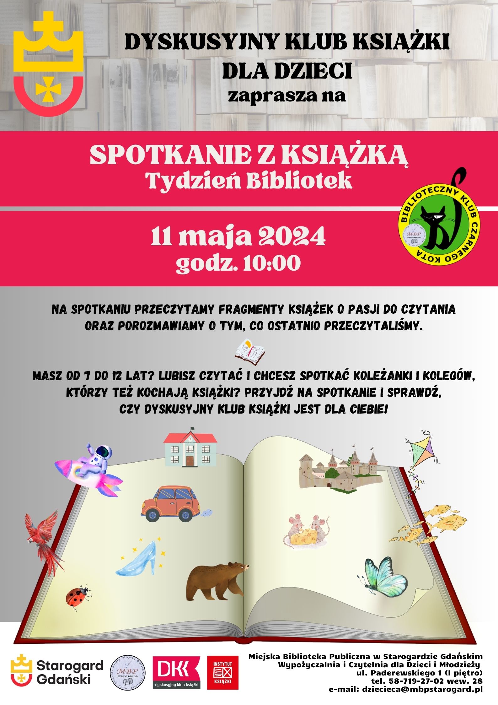 Plakat informujący o wydarzeniu. Dyskusyjny Klub Książki dla Dzieci zaprasza na spotkanie z książką - Tydzień Bibliotek 11 maja godz. 10:00. Na spotkaniu przeczytamy fragmenty książek o pasji do czytania oraz porozmawiamy o tym, co ostatnio przeczytaliśmy. Masz od 7 do 12 lat? Lubisz czytać i chcesz spotkać koleżanki i kolegów, którzy też kochają książki? Przyjdź na spotkanie i sprawdź, czy DYSKUSYJNY KLUB KSIĄŻKI jest dla Ciebie! Miejska Biblioteka Publiczna w Starogardzie Gdańskim, Wypożyczalnia i Czytelnia dla Dzieci i Młodzieży (I piętro), ul. Paderewskiego 1, tel. 58-719-27-02 wew. 28, e-mail: dziecieca@mbpstarogard.pl. Otwarta książka, z której wychodzą obrazki - astronauta na rakiecie, samochód, błyszczący pantofelek, papuga, biedronka, niedźwiedź, motyl, ławica złotych rybek, myszy jedzące ser, latawiec, zamek i dom. Logo miasta Starogard Gdański (u góry po lewej i mniejsze na dole z nazwą miasta), biblioteki, Dyskusyjnych klubów Książki, Instytutu Książki, Dyskusyjnego Klubu Czarnego Kota.