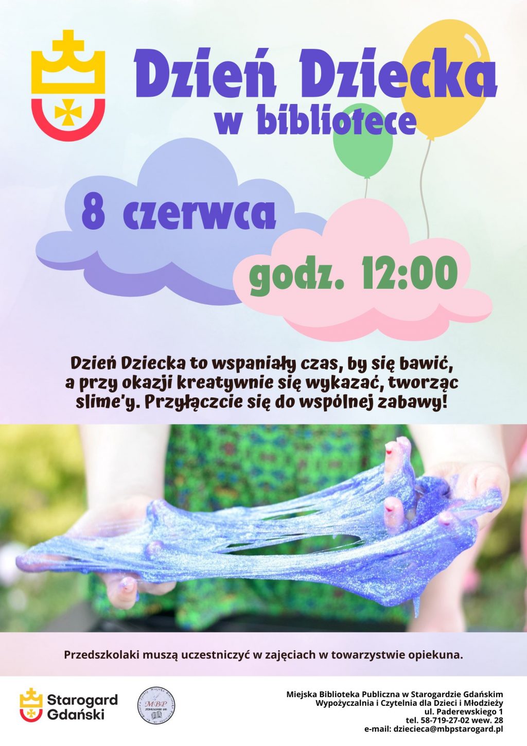 Plakat informujący o wydarzeniu: Dzień Dziecka w bibliotece, 8 czerwca, godz. 12:00. Dzień Dziecka to wspaniały czas, by się bawić, a przy okazji kreatywnie się wykazać, tworząc slime’y. Przyłączcie się do wspólnej zabawy. Przedszkolaki muszą uczestniczyć w zajęciach w towarzystwie opiekuna. Miejska Biblioteka Publiczna w Starogardzie Gdańskim, Wypożyczalnia i Czytelnia dla Dzieci i Młodzieży, ul. Paderewskiego 1 (I piętro), tel. 58-719-27-02 wew. 28, e-mail: dziecieca@mbpstarogard.pl. Zdjęcie rąk dziewczynki rozciągającej brokatowego slime'a. Logo biblioteki i miasta.