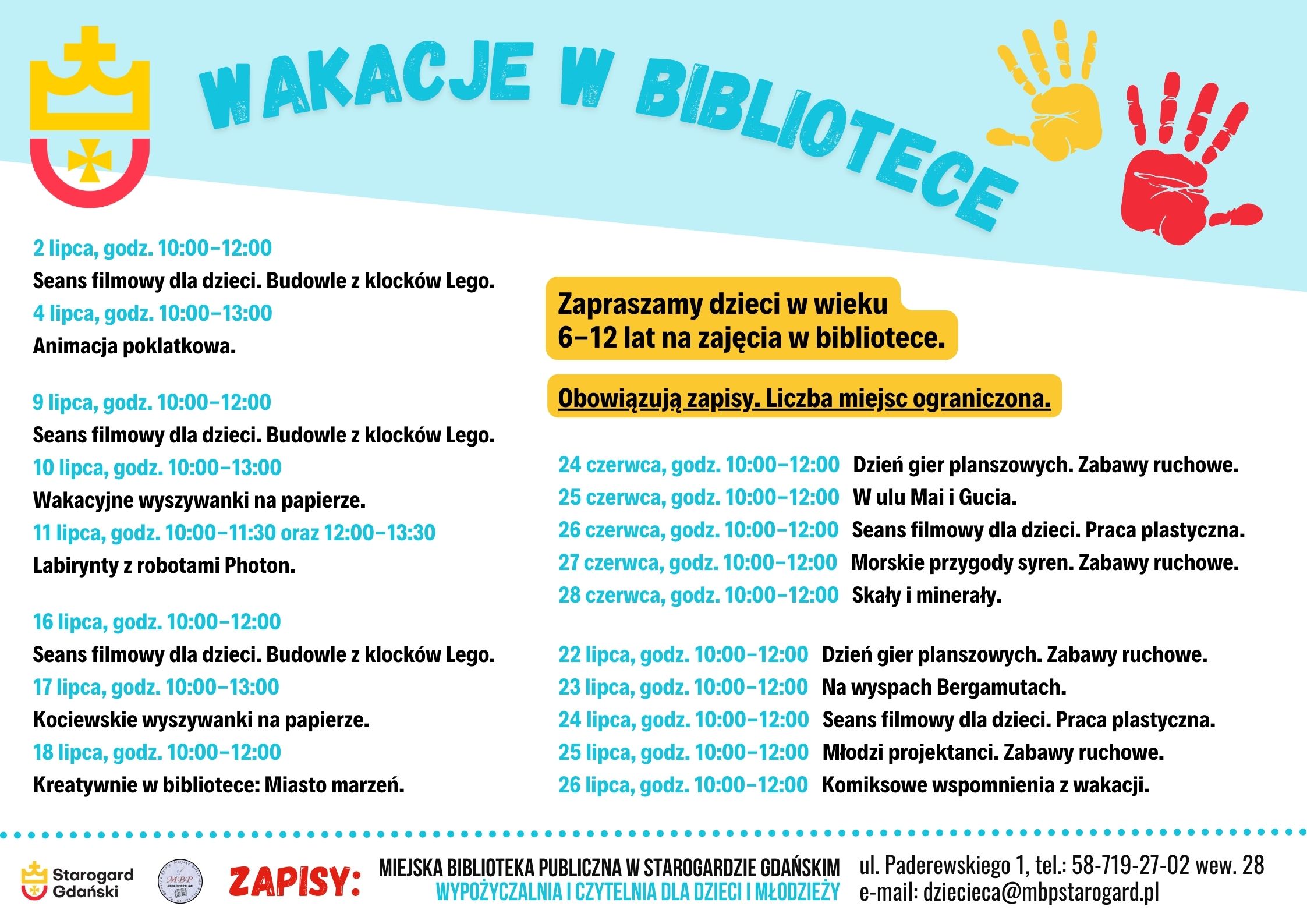 Plakat informujący o wydarzeniu. Wakacje w bibliotece. Zapraszamy dzieci w wieku 6-12 lat na zajęcia w bibliotece. Obowiązują zapisy. Liczba miejsc ograniczona. Zapisy: Miejska Biblioteka Publiczna w Starogardzie Gdańskim, Wypożyczalnia i Czytelnia dla Dzieci i Młodzieży, ul. Paderewskiego 1, tel.: 58-719-27-02 wew. 28, e-mail: dziecieca@mbpstarogard.pl. Program: 24 czerwca, godz. 10:00-12:00 Dzień gier planszowych. Zabawy ruchowe. 25 czerwca, godz. 10:00-12:00 W ulu Mai i Gucia. 26 czerwca, godz. 10:00-12:00 Seans filmowy dla dzieci. Praca plastyczna. 27 czerwca, godz. 10:00-12:00 Morskie przygody syren. Zabawy ruchowe. 28 czerwca, godz. 10:00-12:00 Skały i minerały. 2 lipca, godz. 10:00-12:00 Seans filmowy dla dzieci. Budowle z klocków Lego. 4 lipca, godz. 10:00-13:00 Animacja poklatkowa. 9 lipca, godz. 10:00-12:00 Seans filmowy dla dzieci. Budowle z klocków Lego. 10 lipca, godz. 10:00-13:00 Wakacyjne wyszywanki na papierze. 11 lipca, godz. 10:00-11:30 oraz 12:00-13:30 Labirynty z robotami Photon. 16 lipca, godz. 10:00-12:00 Seans filmowy dla dzieci. Budowle z klocków Lego. 17 lipca, godz. 10:00-13:00 Kociewskie wyszywanki na papierze. 18 lipca, godz. 10:00-12:00 Kreatywnie w bibliotece: Miasto marzeń. 22 lipca, godz. 10:00-12:00 Dzień gier planszowych. Zabawy ruchowe. 23 lipca, godz. 10:00-12:00 Na wyspach Bergamutach. 24 lipca, godz. 10:00-12:00 Seans filmowy dla dzieci. Praca plastyczna. 25 lipca, godz. 10:00-12:00 Młodzi projektanci. Zabawy ruchowe. 26 lipca, godz. 10:00-12:00 Komiksowe wspomnienia z wakacji. Logo Urzędu Miasta Starogard Gdański, Miejskiej Biblioteki Publicznej.