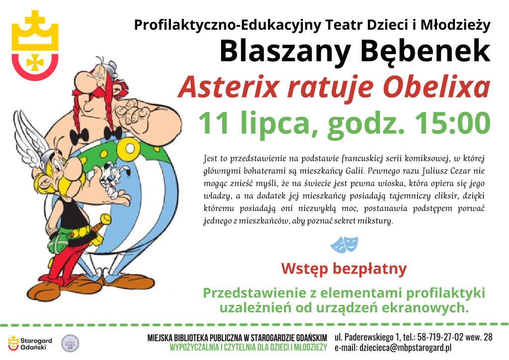 Plakat informujący o wydarzeniu. Profilaktyczno-Edukacyjny Teatr Dzieci i Młodzieży Blaszany Bębenek - Asterix ratuje Obelixa - 11 lipca, godz. 15:00. Jest to przedstawienie na podstawie francuskiej serii komiksowej, w której głównymi bohaterami są mieszkańcy Galii. Pewnego razu Juliusz Cezar nie mogąc znieść myśli, że na świecie jest pewna wioska, która opiera się jego władzy, a na dodatek jej mieszkańcy posiadają tajemniczy eliksir, dzięki któremu posiadają oni niezwykłą moc, postanawia podstępem porwać jednego z mieszkańców, aby poznać sekret mikstury. Wstęp bezpłatny. Przedstawienie z elementami profilaktyki uzależnień od urządzeń ekranowych. Miejska Biblioteka Publiczna w Starogardzie Gdańskim, Wypożyczalnia i Czytelnia dla Dzieci i Młodzieży, ul. Paderewskiego 1, tel.: 58-719-27-02 wew. 28, e-mail: dziecieca@mbpstarogard.pl. Rysunek postaci z komiksu - Asteriksa i Obeliksa; logo miasta Starogard Gdański i biblioteki.