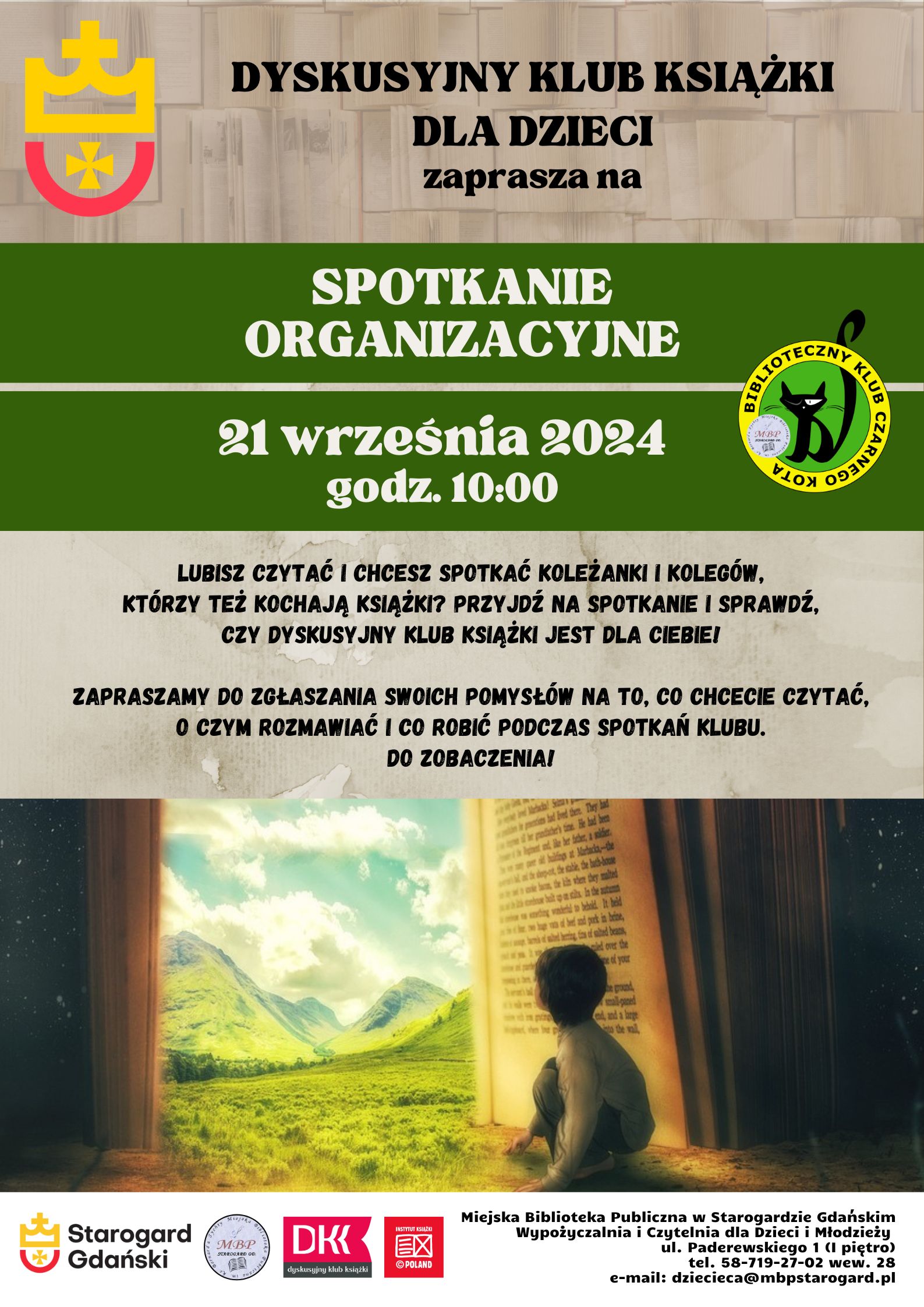 Plakat informujący o wydarzeniu. Dyskusyjny Klub Książki dla Dzieci zaprasza na spotkanie organizacyjne. 21 września 2024, godz. 10:00. Lubisz czytać i chcesz spotkać koleżanki i kolegów, którzy też kochają książki? Przyjdź na spotkanie i sprawdź, czy DYSKUSYJNY KLUB KSIĄŻKI jest dla Ciebie! Zapraszamy do zgłaszania swoich pomysłów na to, co chcecie czytać, o czym rozmawiać i co robić podczas spotkań klubu. Do zobaczenia! Miejska Biblioteka Publiczna w Starogardzie Gdańskim, Wypożyczalnia i Czytelnia dla Dzieci i Młodzieży, ul. Paderewskiego 1, tel. 58-719-27-02 wew. 28, e-mail: dziecieca@mbpstarogard.pl. Grafika: Otwarta książka jak drzwi, przez które widać łąki, góry i niebo; przycupnięte dziecko spogląda przez te drzwi. Logo miasta, biblioteki, DKK, Instytutu Książki.