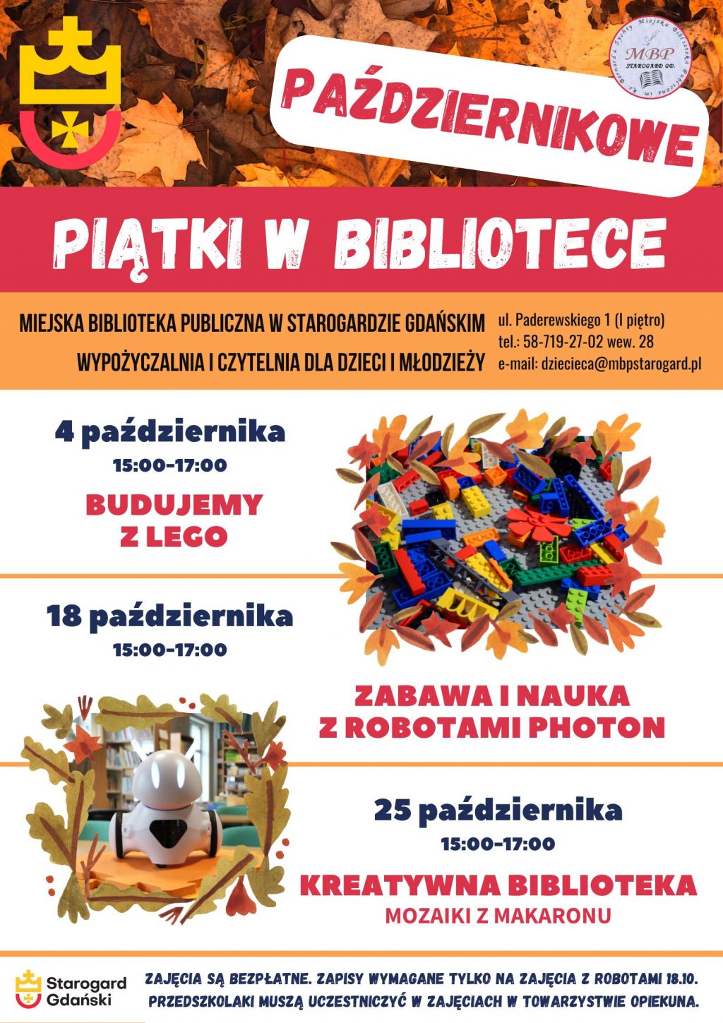 Plakat informujący o wydarzeniu: Październikowe piątki w bibliotece. Miejska Biblioteka Publiczna w Starogardzie Gdańskim, Wypożyczalnia i Czytelnia dla Dzieci i Młodzieży, ul. Paderewskiego 1, tel. 58-719-27-02 wew. 28, e-mail: dziecieca@mbpstarogard.pl. 4 października, 15:00-17:00 - Budujemy z Lego; 18 października, 15:00-17:00 - Zabawa i nauka z robotami Photon; 25 października, 15:00-17:00 - Kreatywna biblioteka: Mozaiki z makaronu. Zajęcia są bezpłatne. Zapisy wymagane tylko na zajęcia z robotami 18.10. Przedszkolaki muszą uczestniczyć w zajęciach w towarzystwie opiekuna. Zdjęcia klocków Lego i robota typu Photon w ramkach z liści. Logo miasta Starogard Gdański w lewym górnym rogu i w dolnym - z nazwą miasta, logo biblioteki.