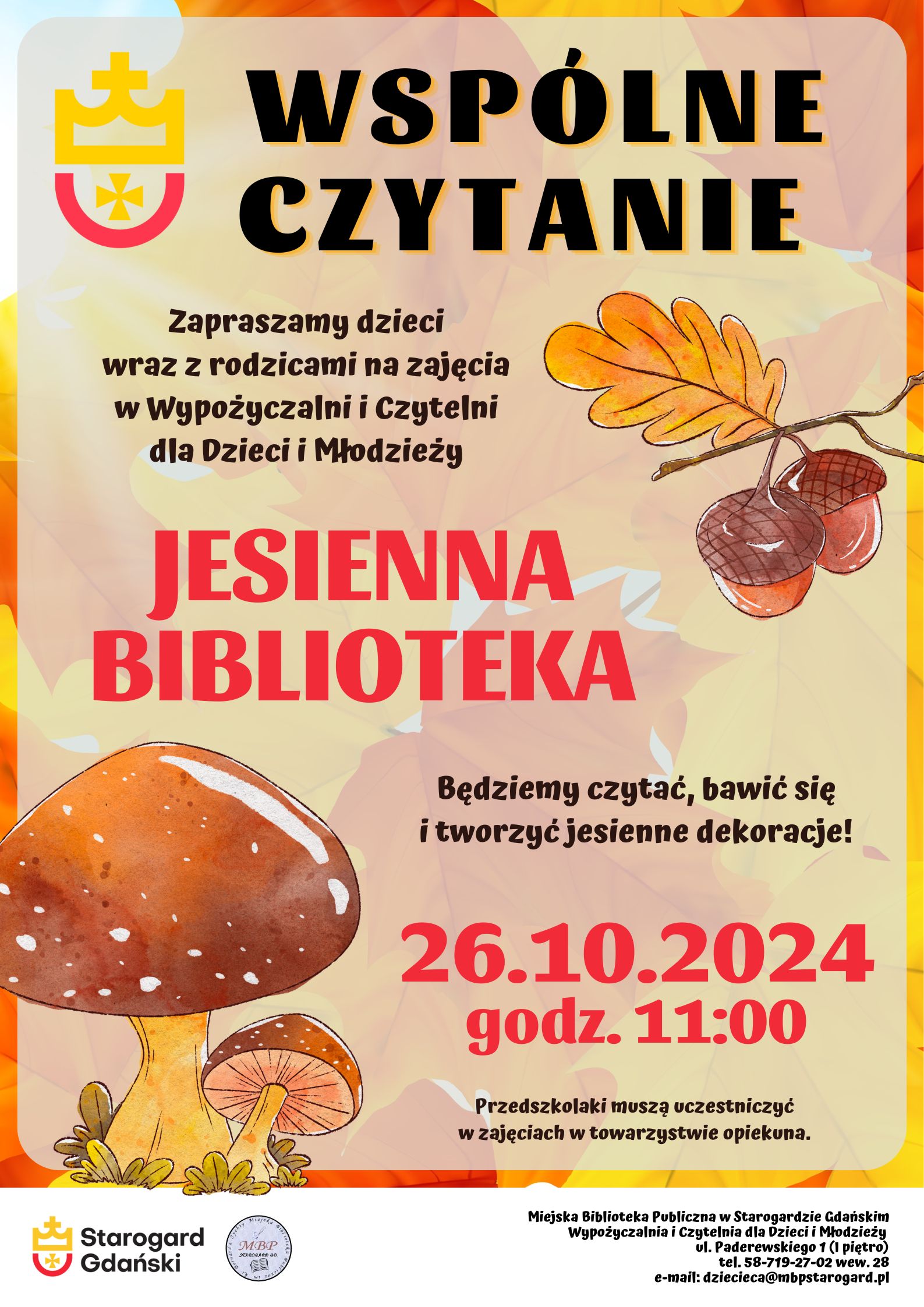 Plakat informujący o wydarzeniu: Wspólne czytanie. Zapraszamy dzieci wraz z rodzicami na zajęcia w Wypożyczalni i Czytelni dla Dzieci i Młodzieży "Jesienna biblioteka". 26.10.2024, godz. 11:00. Będziemy czytać, bawić się i tworzyć jesienne dekoracje! Przedszkolaki muszą uczestniczyć w zajęciach w towarzystwie opiekuna. Miejska Biblioteka Publiczna w Starogardzie Gdańskim, Wypożyczalnia i Czytelnia dla Dzieci i Młodzieży, ul. Paderewskiego 1, tel. 58-719-27-02 wew. 28, e-mail: dziecieca@mbpstarogard.pl. Rysunek gałęzi dębu z żołędziami i grzybów na tle kolorowych liści; logo miasta i biblioteki.