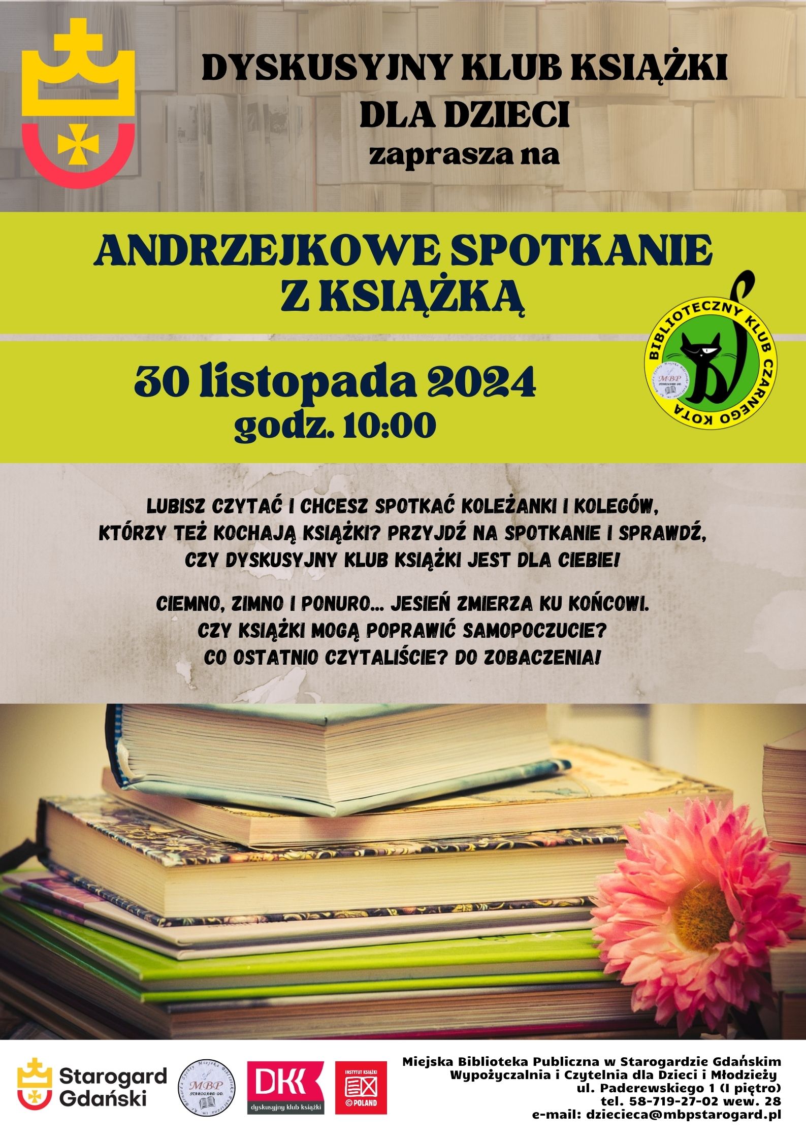 Dyskusyjny Klub Książki dla Dzieci zaprasza na ANDRZEJKOWE SPOTKANIE Z KSIĄŻKĄ 30 listopada 2024 godz. 10:00. Lubisz czytać? Chcesz spotkać koleżanki i kolegów, którzy też kochają książki? Przyjdź na spotkanie i sprawdź, czy Dyskusyjny Klub Książki jest dla Ciebie! Ciemno, zimno, ponuro... Jesień zmierza ku końcowi. Czy książki mogą poprawić samopoczucie? Co ostatnio czytaliście? Do zobaczenia! Miejska Biblioteka Publiczna w Starogardzie Gdańskim, Wypożyczalnia i Czytelnia dla Dzieci i Młodzieży (I piętro), ul. Paderewskiego 1, tel. 58-719-27-02 wew. 28, e-mail: dziecieca@mbpstarogard.pl. Logo miasta, biblioteki, Dyskusyjnych Klubów Książki, Instytutu Książki; zdjęcie stosu książek z kwiatem.