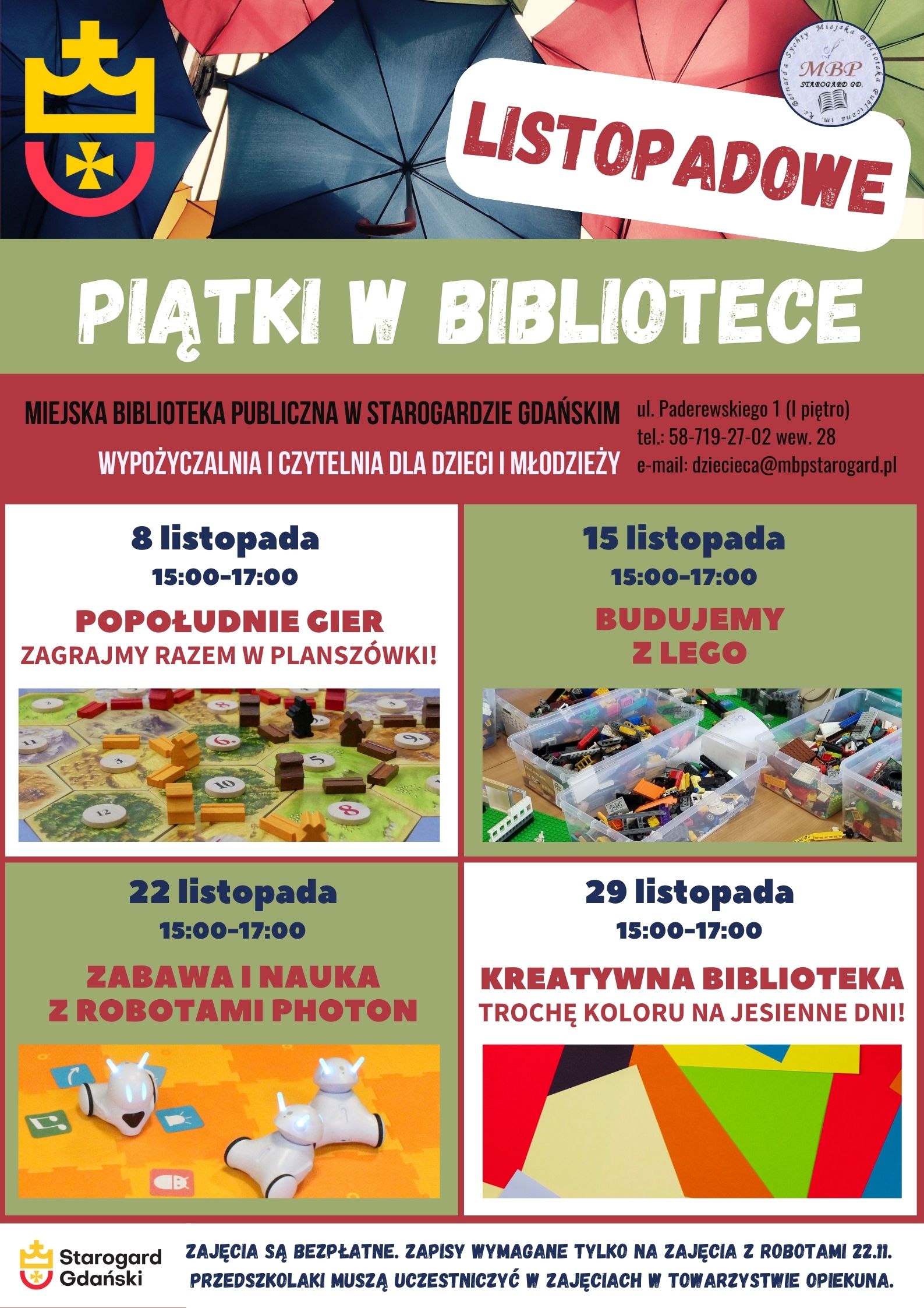 Plakat informujący o wydarzeniu: Listopadowe piątki w bibliotece. Miejska Biblioteka Publiczna w Starogardzie Gdańskim, Wypożyczalnia i Czytelnia dla Dzieci i Młodzieży, ul. Paderewskiego 1, tel. 58-719-27-02 wew. 28, e-mail: dziecieca@mbpstarogard.pl. 8 listopada – Popołudnie gier. Zagrajmy razem w planszówki! 15:00-17:00, 15 listopada - Budujemy z Lego 15:00-17:00, 22 listopada – Zabawa i nauka z robotami Photon 15:00-17:00, 29 listopada – Kreatywna biblioteka. Trochę koloru na jesienne dni! 15:00-17:00. Zajęcia są bezpłatne. Zapisy wymagane tylko na zajęcia z robotami 22.11. Przedszkolaki muszą uczestniczyć w zajęciach w towarzystwie opiekuna. Zdjęcia gry planszowej Catan, klocków Lego, robota typu Photon i kolorowych kartek. Logo miasta Starogard Gdański w lewym górnym rogu i w dolnym - z nazwą miasta, logo biblioteki.