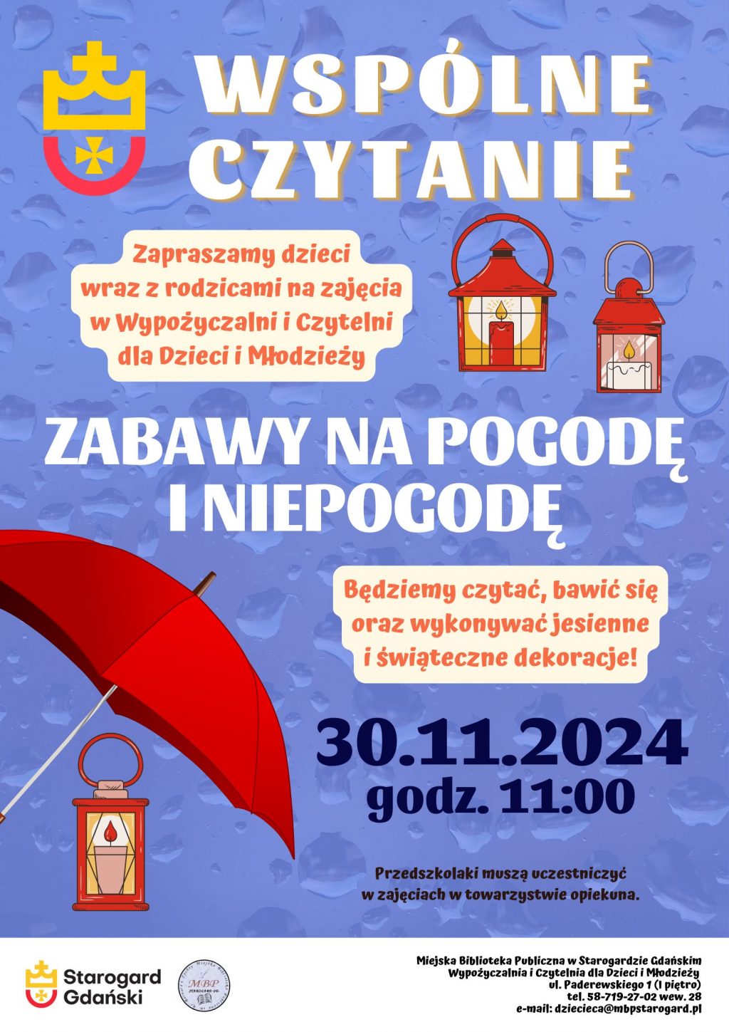 Plakat informujący o wydarzeniu: Wspólne czytanie: Zabawy na pogodę i niepogodę 30 listopada 2024 godz. 11:00. Zapraszamy dzieci wraz z rodzicami do Wypożyczalni i Czytelni dla Dzieci i Młodzieży. Będziemy czytać, bawić się oraz wykonywać jesienne i świąteczne dekoracje. Przedszkolaki musza uczestniczyć w zajęciach w towarzystwie opiekuna. Miejska Biblioteka Publiczna w Starogardzie Gdańskim, ul. Paderewskiego 1 (I piętro), tel. 58-719-27-02 wew. 28, e-mail: dziecieca@mbpstarogard.pl. Logo miasta i biblioteki; grafiki z parasolem i 3 lampionami.