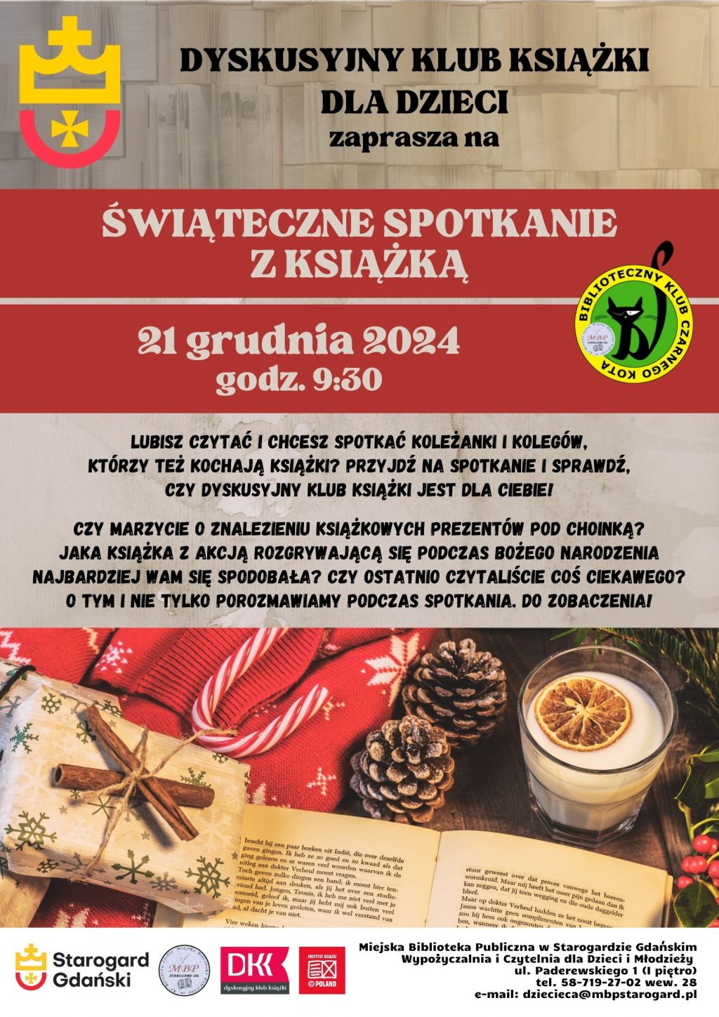 Dyskusyjny Klub Książki dla Dzieci zaprasza na ŚWIĄTECZNE SPOTKANIE Z KSIĄŻKĄ. 21 grudnia 2024 godz. 9:30. Lubisz czytać i chcesz spotkać koleżanki i kolegów, którzy też kochają książki? Przyjdź na spotkanie i sprawdź, czy DYSKUSYJNY KLUB KSIĄŻKI jest dla Ciebie! Czy marzycie o znalezieniu książkowych prezentów pod choinką? Jaka książka z akcją rozgrywającą się podczas Bożego Narodzenia najbardziej Wam się spodobała? Czy Ostatnio czytaliście coś ciekawego? O tym i nie tylko porozmawiamy podczas spotkania. Do zobaczenia! Miejska Biblioteka Publiczna w Starogardzie Gdańskim, Wypożyczalnia i Czytelnia dla Dzieci i Młodzieży, ul. Paderewskiego 1, tel. 58-719-27-02 wew. 28, e-mail: dziecieca@mbpstarogard.pl. Logo miasta, biblioteki, klubu, Dyskusyjnych Klubów Książki i Instytutu Książki. Zdjęcie otwartej książki oraz ozdób świątecznych.