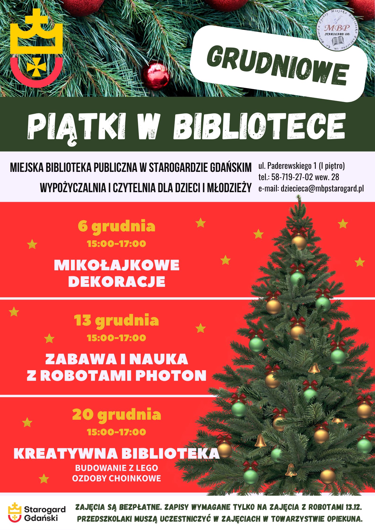 Plakat informujący o wydarzeniu: Grudniowe piątki w bibliotece. Miejska Biblioteka Publiczna w Starogardzie Gdańskim, Wypożyczalnia i Czytelnia dla Dzieci i Młodzieży, ul. Paderewskiego 1, tel. 58-719-27-02 wew. 28, e-mail: dziecieca@mbpstarogard.pl. 6 grudnia, 15:00-17:00 - Mikołajkowe dekoracje; 13 października, 15:00-17:00 - Zabawa i nauka z robotami Photon; 20 października, 15:00-17:00 - Kreatywna biblioteka: Budowanie z Lego, ozdoby choinkowe. Zajęcia są bezpłatne. Zapisy wymagane tylko na zajęcia z robotami 13.12. Przedszkolaki muszą uczestniczyć w zajęciach w towarzystwie opiekuna. Zdjęcie choinki z bombkami po prawej, gałęzie choinki jako tło u góry plakatu. Logo miasta Starogard Gdański w lewym górnym rogu i w dolnym - z nazwą miasta, logo biblioteki w prawym górnym rogu.