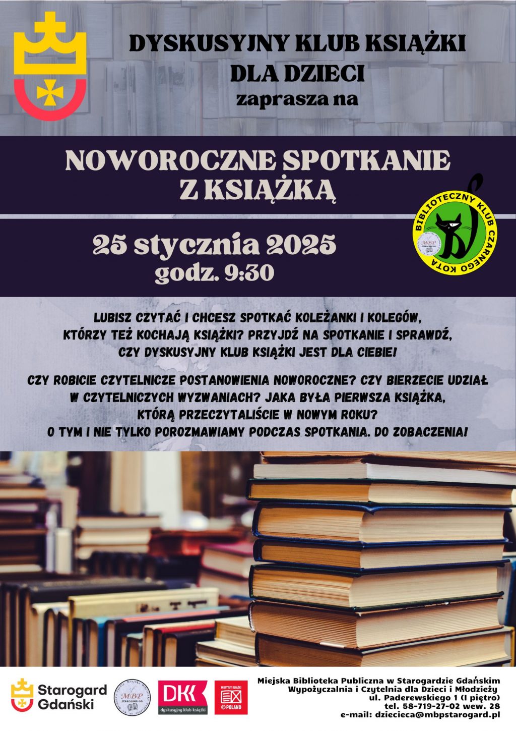 Plakat informujący o wydarzeniu: Dyskusyjny Klub Książki dla Dzieci zaprasza na NOWOROCZNE SPOTKANIE Z KSIĄŻKĄ 25 stycznia 2025 godz. 9:30. Lubisz czytać i chcesz spotkać koleżanki i kolegów, którzy też kochają książki? Przyjdź na spotkanie i sprawdź, czy DYSKUSYJNY KLUB KSIĄŻKI jest dla Ciebie! Czy robicie czytelnicze postanowienia noworoczne? Czy bierzecie udział w czytelniczych wyzwaniach? Jaka była pierwsza książka, którą przeczytaliście w nowym roku? O tym i nie tylko porozmawiamy podczas spotkania. Do zobaczenia! Miejska Biblioteka Publiczna w Starogardzie Gdańskim, Wypożyczalnia i Czytelnia dla Dzieci Młodzieży, ul. Paderewskiego 1, tel. 58-719-27-02 wew. 28, e-mail: dziecieca@mbpstarogard.pl. Zdjęcie z książkami, logo miasta, biblioteki i klubu.