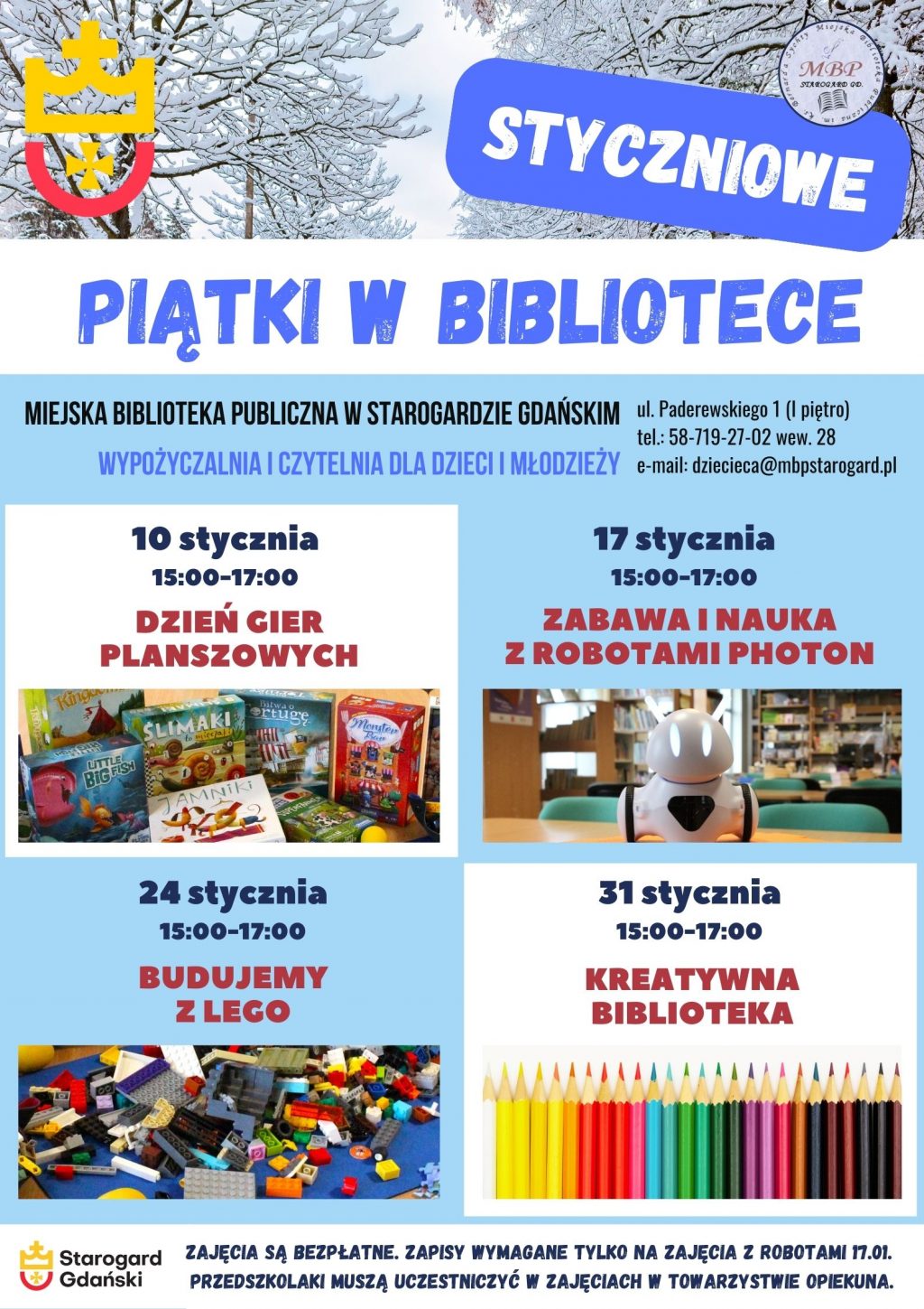 Plakat informujący o wydarzeniu: Styczniowe piątki w bibliotece. Miejska Biblioteka Publiczna w Starogardzie Gdańskim, Wypożyczalnia i Czytelnia dla Dzieci i Młodzieży (I piętro), ul. Paderewskiego 1tel. 58-719-27-02 wew. 28, e-mail: dziecieca@mbpstarogard.pl. 10 stycznia, 15:00-17:00: Dzień gier planszowych; 17 stycznia, 15:00-17:00: Zabawa i nauka z robotami Photon; 24 stycznia, 15:00-17:00: Budujemy z Lego; 31 stycznia, 15:00-17:00: Kreatywna biblioteka. Zajęcia są bezpłatne. Zapisy wymagane są tylko na zajęcia z robotami 17.01. Przedszkolaki mogą uczestniczyć w zajęciach w towarzystwie opiekuna. Zdjęcia gier, robota Photon, klocków, grafika z kredkami, logo miasta i biblioteki, zdjęcie ośnieżonych drzew.