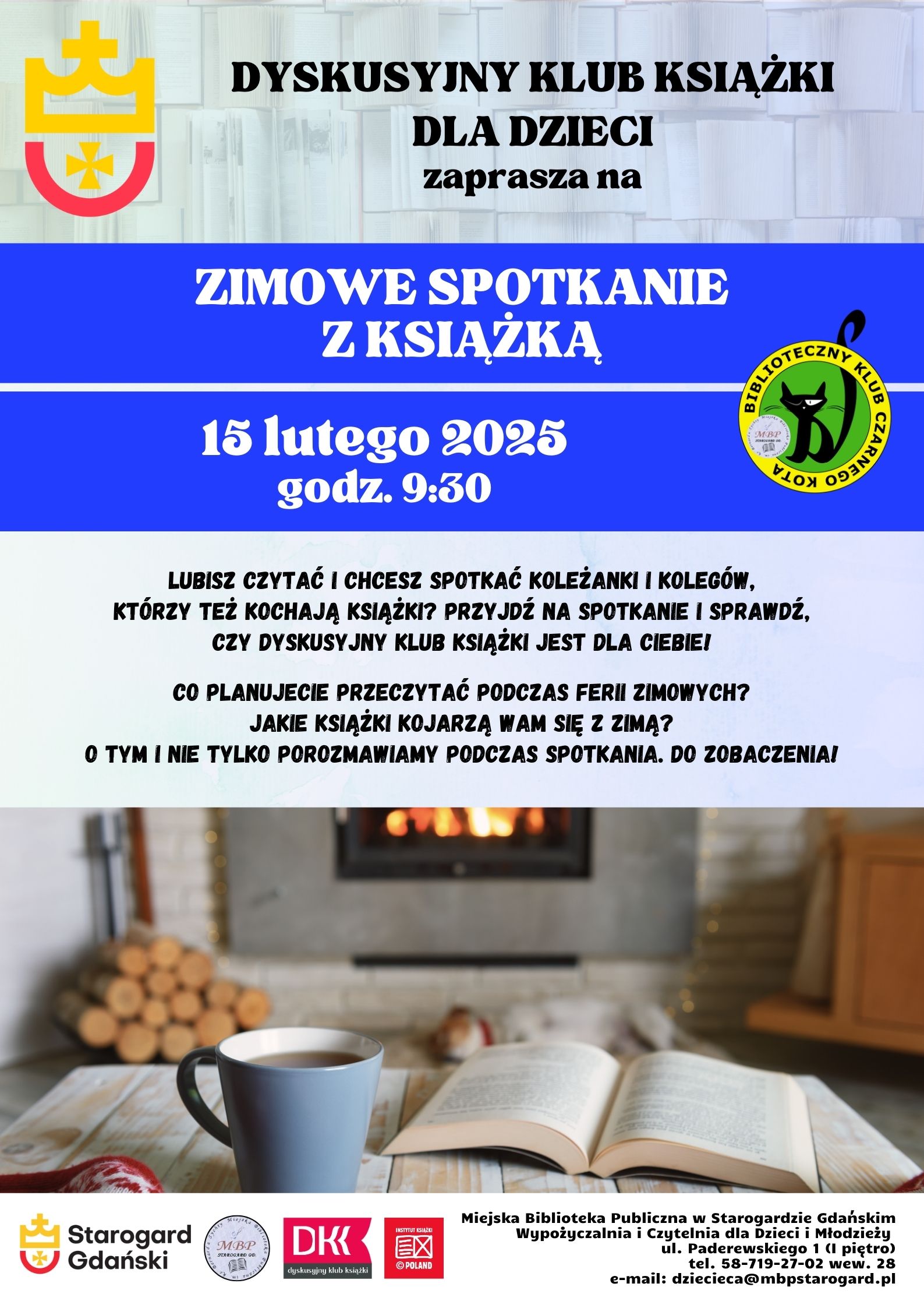Plakat informujący o wydarzeniu: Dyskusyjny klub Książki dla Dzieci zaprasza na ZIMOWE SPOTKANIE Z KSIĄŻKĄ 15 lutego 2025 godz. 9:00. Lubisz czytać i chcesz spotkać koleżanki i kolegów, którzy też kochają książki? Przyjdź na spotkanie i sprawdź, czy DYSKUSYJNY KLUB KSIĄŻKI jest dla Ciebie! Co planujecie przeczytać podczas ferii zimowych? Jakie książki kojarzą Wam się z zimą? O tym i nie tylko porozmawiamy podczas spotkania. Do zobaczenia! Miejska Biblioteka Publiczna w Starogardzie Gdańskim, Wypożyczalnia i Czytelnia dla Dzieci i Młodzieży, ul. Paderewskiego 1 (I piętro), tel. 58-719-27-02 wew. 28, e-mail: dziecieca@mbpstarogard.pl. Logo miasta, biblioteki, klubu, Dyskusyjnych Klubów Książki, Instytutu Książki. Zdjęcie z otwartą książka i kubkiem z napojem przed płonącym kominkiem.