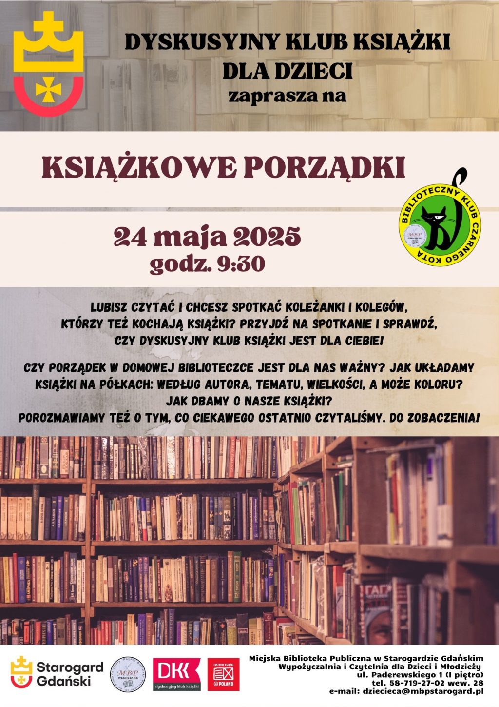 Plakat informujący o wydarzeniu: Dyskusyjny Klub Książki dla Dzieci zaprasza na KSIĄŻKOWE PORZĄDKI 24 maja 2025 godz. 9:30. Lubisz czytać i chcesz spotkać koleżanki i kolegów, którzy też kochają książki? Przyjdź na spotkanie i sprawdź, czy DYSKUSYJNY KLUB KSIĄŻKI jest dla Ciebie! Czy porządek w domowej biblioteczce jest dla nas ważny? Jak układamy książki na półkach: według autora, tematu, wielkości, a może koloru? Jak dbamy o nasze książki? Porozmawiamy też o tym, co ciekawego ostatnio czytaliśmy. Do zobaczenia! Miejska Biblioteka Publiczna w Starogardzie Gdańskim, Wypożyczalnia i Czytelnia dla Dzieci i Młodzieży, ul. Paderewskiego 1 (I piętro), tel. 58-719-27-02 wew. 28 e-mail: dziecieca@mbpstarogard.pl. Zdjęcie regałów z książkami; logo miasta, biblioteki, DKK, Instytutu Książki.