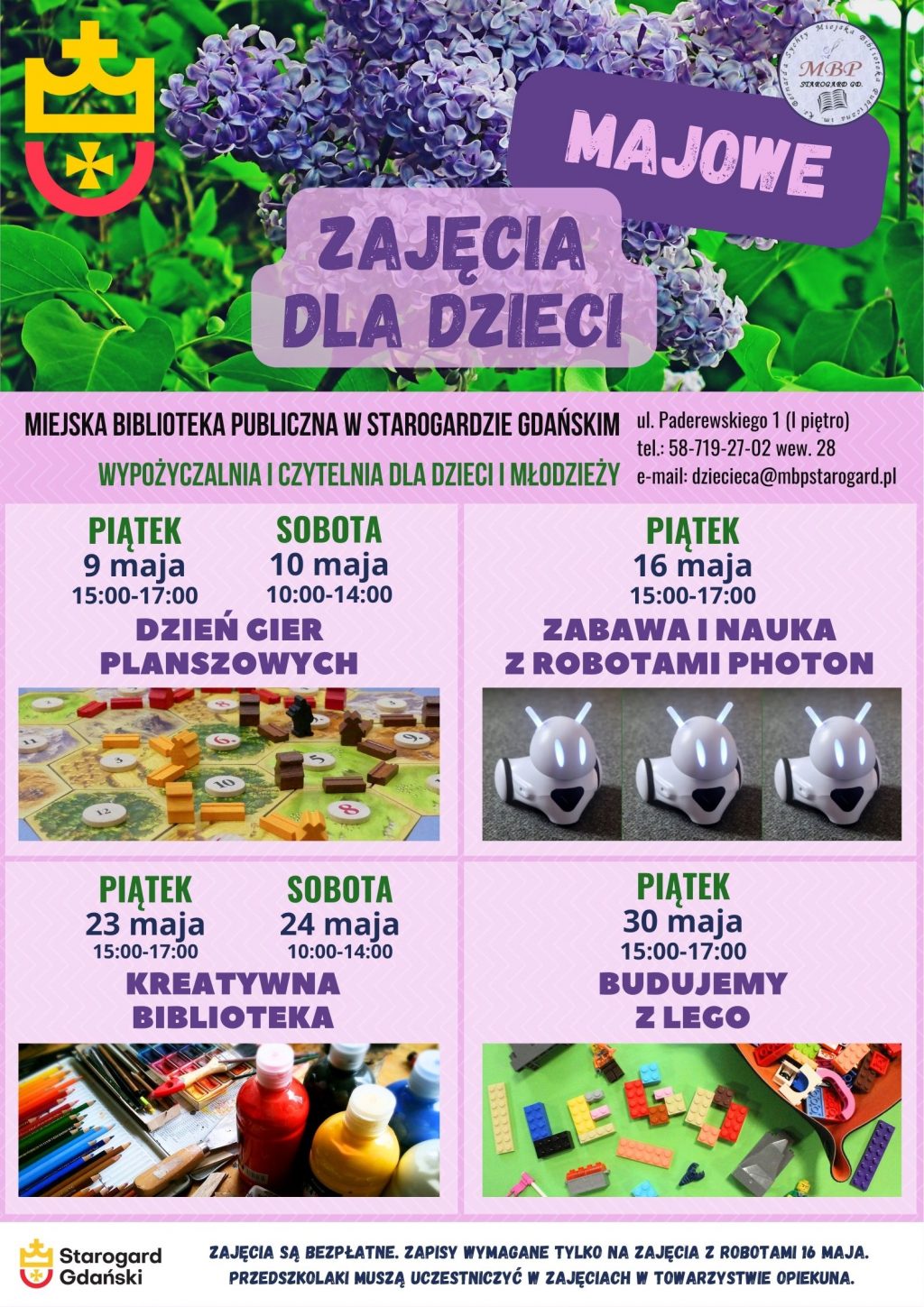 Plakat informujący o wydarzeniu: Majowe zajęcia dla Dzieci. Miejska Biblioteka Publiczna w Starogardzie Gdańskim, Wypożyczalnia i Czytelnia dla Dzieci i Młodzieży (I piętro), ul. Paderewskiego 1, tel. 58-719-27-02 wew. 28, e-mail: dziecieca@mbpstarogard.pl. Dzień z grami planszowymi: 9 maja (piątek), godz. 15:00-17:00; 10 maja (sobota), godz. 10:00-14:00. Zabawa i nauka z robotami Photon: 16 maja (piątek), godz. 15:00-17:00. Kreatywna biblioteka: 23 maja (piątek), godz. 15:00-17:00; 24 maja (sobota), godz. 10:00-14:00. Budujemy z Lego: 30 maja (piątek), godz. 15:00-17:00. Zajęcia są bezpłatne. Zapisy wymagane są tylko na zajęcia z robotami 16 maja. Przedszkolaki muszą uczestniczyć w zajęciach z opiekunem. Logo miasta i biblioteki; zdjęcia planszy do gry "Catan", robota Photon, materiałów plastycznych, klocków Lego; zdjęcie krzewu bzu w tle.