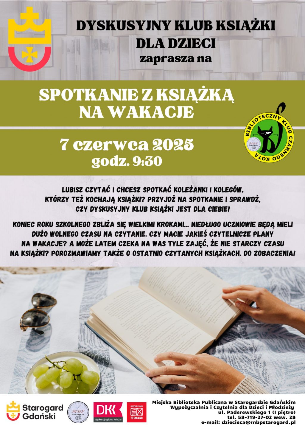 Plakat informujący o wydarzeniu: Dyskusyjny Klub Książki dla Dzieci zaprasza na SPOTKANIE Z KSIĄŻKĄ NA WAKACJE 7 czerwca 2025 roku godz. 9:30. Lubisz czytać i chcesz spotkać koleżanki i kolegów, którzy też kochają książki? Przyjdź na spotkanie i sprawdź, czy DYSKUSYJNY KLUB KSIĄŻKI jest dla Ciebie! Koniec roku szkolnego zbliża się wielkimi krokami... Niedługo uczniowie będą mieli dużo wolnego czasu na czytanie. Czy macie jakieś czytelnicze plany na wakacje? A może latem Czeka na Was tyle zajęć, że nie starczy czasu na książki? Porozmawiamy także o ostatnio czytanych książkach. Do zobaczenia! Miejska Biblioteka Publiczna w Starogardzie Gdańskim, Wypożyczalnia i Czytelnia dla Dzieci i Młodzieży, ul. Paderewskiego 1 (I piętro), tel. 58-719-27-02 wew. 28, e-mail: dziecieca@mbpstarogard.pl. Zdjęcie książki rozłożonej na ręczniku na piasku, obok okulary przeciwsłoneczne i talerzyk z winogronami, widać dłonie trzymające książkę. Logo miasta, biblioteki, Dyskusyjnych Klubów Książki, Instytutu Książki.