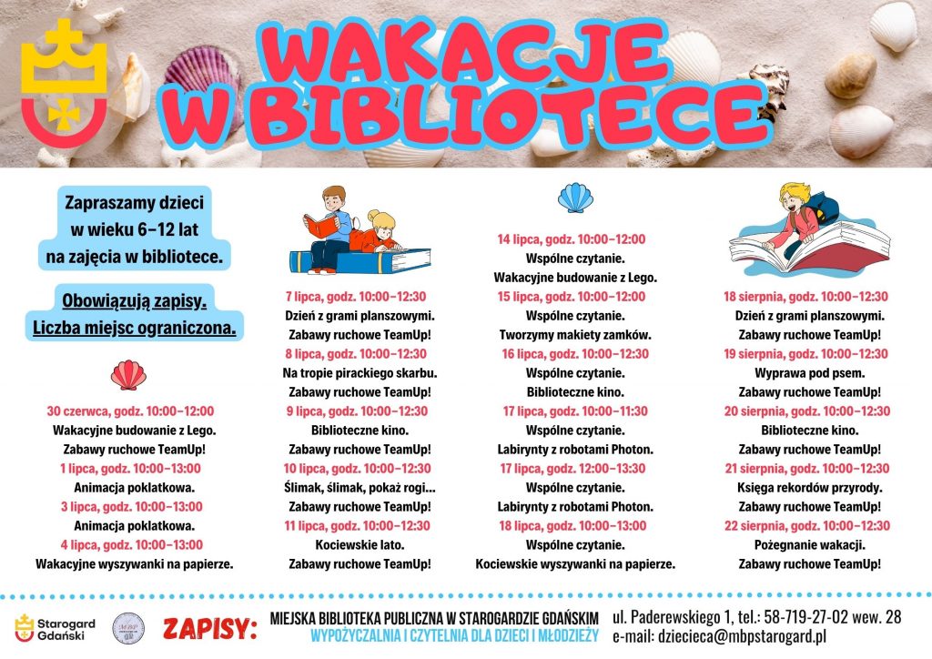 Plakat informujący o wydarzeniu: WAKACJE W BIBLIOTECE 2025. Zapraszamy dzieci w wieku 6-12 lat na zajęcia w bibliotece. Obowiązują zapisy. Liczba miejsc ograniczona. 30 czerwca, godz. 10:00-12:00 Wakacyjne budowanie z Lego. Zabawy ruchowe TeamUp! 1 lipca, godz. 10:00-13:00 Animacja poklatkowa. 3 lipca, godz. 10:00-13:00 Animacja poklatkowa. 4 lipca, godz. 10:00-13:00 Wakacyjne wyszywanki na papierze. 7 lipca, godz. 10:00-12:30 Dzień z grami planszowymi. Zabawy ruchowe TeamUp! 8 lipca, godz. 10:00-12:30 Na tropie pirackiego skarbu. Zabawy ruchowe TeamUp! 9 lipca, godz. 10:00-12:30 Biblioteczne kino. Zabawy ruchowe TeamUp! 10 lipca, godz. 10:00-12:30 Ślimak, ślimak, pokaż rogi... Zabawy ruchowe TeamUp! 11 lipca, godz. 10:00-12:30 Kociewskie lato. Zabawy ruchowe TeamUp! 14 lipca, godz. 10:00-12:00 Wspólne czytanie. Wakacyjne budowanie z Lego. 15 lipca, godz. 10:00-12:00 Wspólne czytanie. Tworzymy makiety zamków. 16 lipca, godz. 10:00-12:30 Wspólne czytanie. Biblioteczne kino. 17 lipca, godz. 10:00-11:30 Wspólne czytanie. Labirynty z robotami Photon. 17 lipca, godz. 12:00-13:30 Wspólne czytanie. Labirynty z robotami Photon. 18 lipca, godz. 10:00-13:00 Wspólne czytanie. Kociewskie wyszywanki na papierze. 18 sierpnia, godz. 10:00-12:30 Dzień z grami planszowymi. Zabawy ruchowe TeamUp! 19 sierpnia, godz. 10:00-12:30 Wyprawa pod psem. Zabawy ruchowe TeamUp! 20 sierpnia, godz. 10:00-12:30 Biblioteczne kino. Zabawy ruchowe TeamUp! 21 sierpnia, godz. 10:00-12:30 Księga rekordów przyrody. Zabawy ruchowe TeamUp! 22 sierpnia, godz. 10:00-12:30 Pożegnanie wakacji. Zabawy ruchowe TeamUp! Zapisy: Miejska Biblioteka Publiczna w Starogardzie Gdańskim, Wypożyczalnia i Czytelnia dla Dzieci i Młodzieży, ul. Paderewskiego 1, tel.: 58-719-27-02 wew. 28, e-mail: dziecieca@mbpstarogard.pl. Logo miasta i biblioteki, u góry zdjęcie muszelek na piasku, grafiki z dziećmi i książkami.