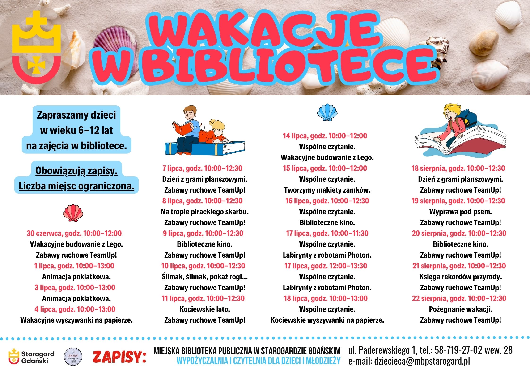 Plakat informujący o wydarzeniu: WAKACJE W BIBLIOTECE 2025. Zapraszamy dzieci w wieku 6-12 lat na zajęcia w bibliotece. Obowiązują zapisy. Liczba miejsc ograniczona. 30 czerwca, godz. 10:00-12:00 Wakacyjne budowanie z Lego. Zabawy ruchowe TeamUp! 1 lipca, godz. 10:00-13:00 Animacja poklatkowa. 3 lipca, godz. 10:00-13:00 Animacja poklatkowa. 4 lipca, godz. 10:00-13:00 Wakacyjne wyszywanki na papierze. 7 lipca, godz. 10:00-12:30 Dzień z grami planszowymi. Zabawy ruchowe TeamUp! 8 lipca, godz. 10:00-12:30 Na tropie pirackiego skarbu. Zabawy ruchowe TeamUp! 9 lipca, godz. 10:00-12:30 Biblioteczne kino. Zabawy ruchowe TeamUp! 10 lipca, godz. 10:00-12:30 Ślimak, ślimak, pokaż rogi... Zabawy ruchowe TeamUp! 11 lipca, godz. 10:00-12:30 Kociewskie lato. Zabawy ruchowe TeamUp! 14 lipca, godz. 10:00-12:00 Wspólne czytanie. Wakacyjne budowanie z Lego. 15 lipca, godz. 10:00-12:00 Wspólne czytanie. Tworzymy makiety zamków. 16 lipca, godz. 10:00-12:30 Wspólne czytanie. Biblioteczne kino. 17 lipca, godz. 10:00-11:30 Wspólne czytanie. Labirynty z robotami Photon. 17 lipca, godz. 12:00-13:30 Wspólne czytanie. Labirynty z robotami Photon. 18 lipca, godz. 10:00-13:00 Wspólne czytanie. Kociewskie wyszywanki na papierze. 18 sierpnia, godz. 10:00-12:30 Dzień z grami planszowymi. Zabawy ruchowe TeamUp! 19 sierpnia, godz. 10:00-12:30 Wyprawa pod psem. Zabawy ruchowe TeamUp! 20 sierpnia, godz. 10:00-12:30 Biblioteczne kino. Zabawy ruchowe TeamUp! 21 sierpnia, godz. 10:00-12:30 Księga rekordów przyrody. Zabawy ruchowe TeamUp! 22 sierpnia, godz. 10:00-12:30 Pożegnanie wakacji. Zabawy ruchowe TeamUp! Zapisy: Miejska Biblioteka Publiczna w Starogardzie Gdańskim, Wypożyczalnia i Czytelnia dla Dzieci i Młodzieży, ul. Paderewskiego 1, tel.: 58-719-27-02 wew. 28, e-mail: dziecieca@mbpstarogard.pl. Logo miasta i biblioteki, u góry zdjęcie muszelek na piasku, grafiki z dziećmi i książkami.