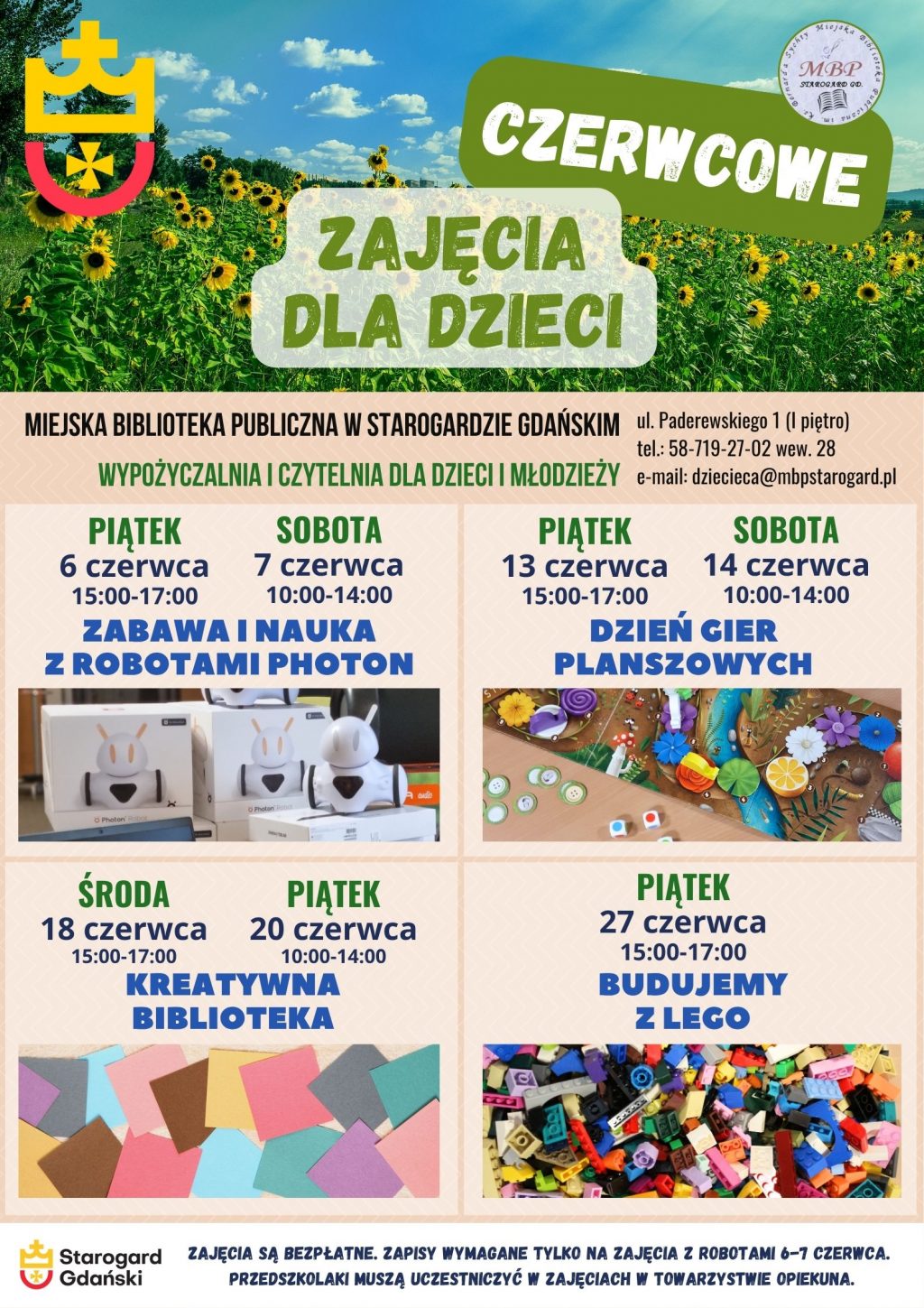 Plakat informujący o wydarzeniu: Czerwcowe zajęcia dla dzieci. Miejska Biblioteka Publiczna w Starogardzie Gdańskim - Wypożyczalnia i Czytelnia dla Dzieci i Młodzieży, ul. Paderewskiego 1 (I piętro), tel.: 58-719-27-02 wew. 28, e-mail: dziecieca@mbpstarogard.pl. Zabawa i nauka z robotami Photon: piątek 6 czerwca 15:00-17:00, sobota 7 czerwca 10:00-14:00. Dzień gier planszowych: 13 czerwca 15:00-17:00, sobota 14 czerwca 10:00-14:00. Kreatywna biblioteka: środa 18 czerwca 15:00-17:00, piątek 20 czerwca 10:00-14:00. Budujemy z Lego: piątek 27 czerwca 15;00-17:00. Zdjęcia: u góry plakatu pole słoneczników pod niebem z niewielkimi chmurkami; przy nazwach zajęć: robot Photon obok 2 kartonów po takich robotach, rozłożona plansza go gry z kostkami i żetonami, kolorowe kwadratowe kartki, klocki Lego luzem; logo miasta i biblioteki.