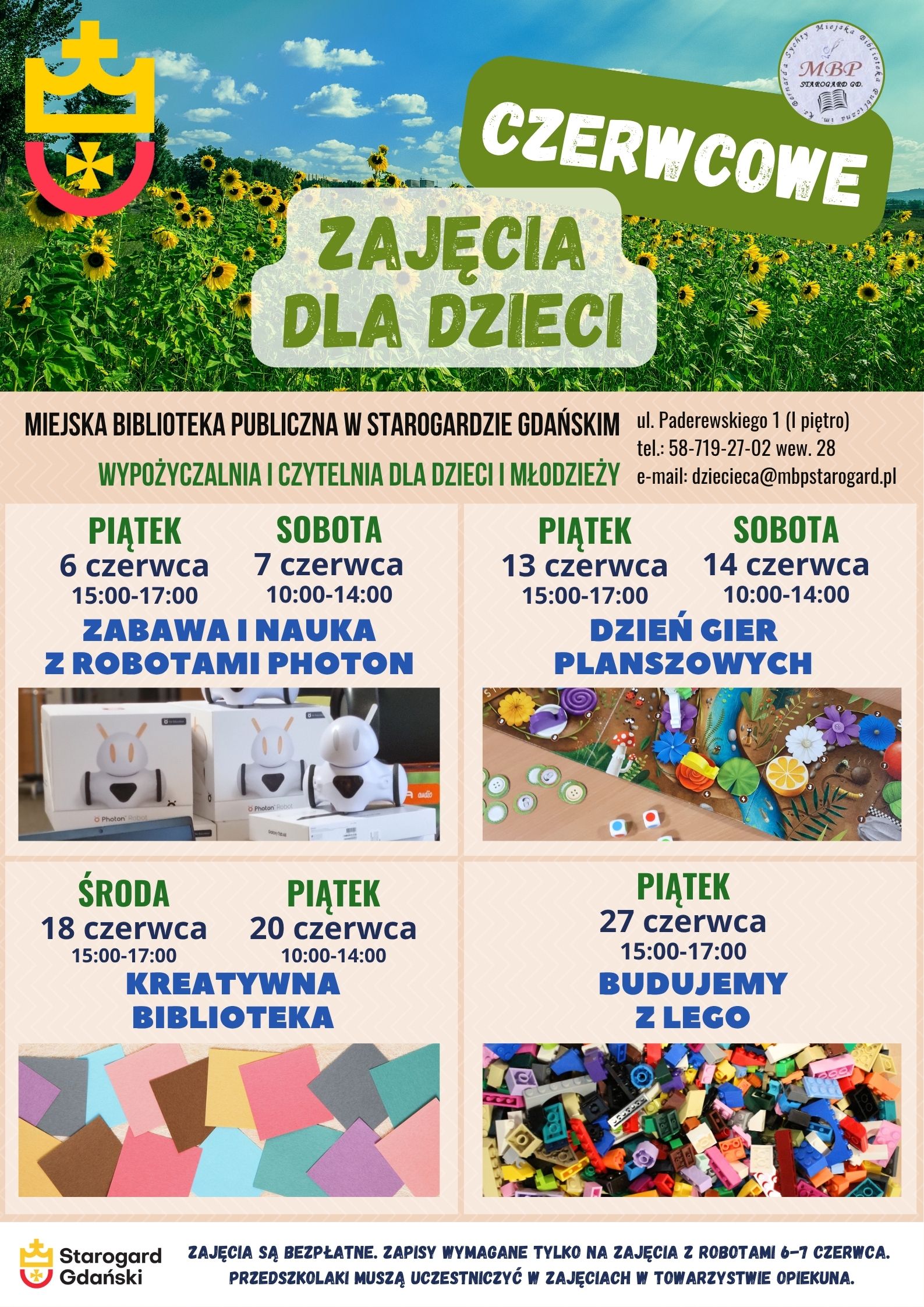 Plakat informujący o wydarzeniu: Czerwcowe zajęcia dla dzieci. Miejska Biblioteka Publiczna w Starogardzie Gdańskim - Wypożyczalnia i Czytelnia dla Dzieci i Młodzieży, ul. Paderewskiego 1 (I piętro), tel.: 58-719-27-02 wew. 28, e-mail: dziecieca@mbpstarogard.pl. Zabawa i nauka z robotami Photon: piątek 6 czerwca 15:00-17:00, sobota 7 czerwca 10:00-14:00. Dzień gier planszowych: 13 czerwca 15:00-17:00, sobota 14 czerwca 10:00-14:00. Kreatywna biblioteka: środa 18 czerwca 15:00-17:00, piątek 20 czerwca 10:00-14:00. Budujemy z Lego: piątek 27 czerwca 15;00-17:00. Zdjęcia: u góry plakatu pole słoneczników pod niebem z niewielkimi chmurkami; przy nazwach zajęć: robot Photon obok 2 kartonów po takich robotach, rozłożona plansza go gry z kostkami i żetonami, kolorowe kwadratowe kartki, klocki Lego luzem; logo miasta i biblioteki.