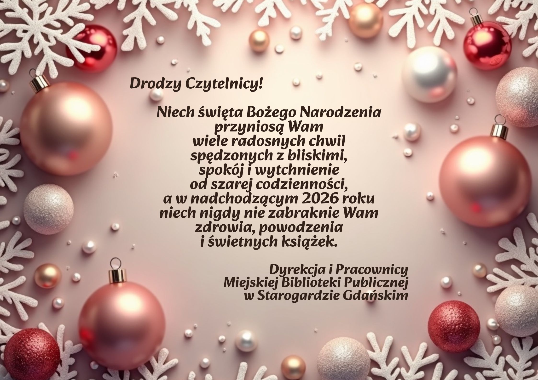 Życzenia świąteczne otoczone bombkami i płatkami śniegu: Drodzy Czytelnicy! Niech święta Bożego Narodzenia przyniosą Wam wiele radosnych chwil spędzonych z bliskimi, spokój i wytchnienie od szarej codzienności, a w nadchodzącym 2026 roku niech nigdy nie zabraknie Wam zdrowia, powodzenia i świetnych książek. Dyrekcja i Pracownicy Miejskiej Biblioteki Publicznej w Starogardzie Gdańskim