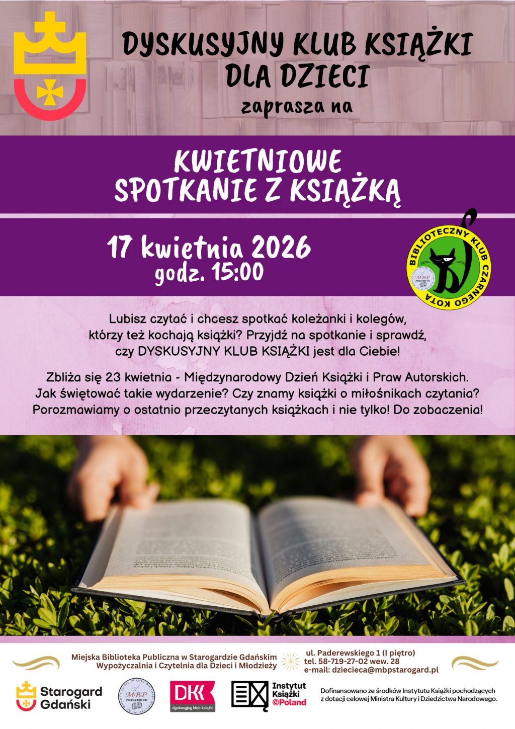 Plakat informujący o wydarzeniu. Dyskusyjny Klub Książki dla Dzieci zaprasza na KWIETNIOWE SPOTKANIE Z KSIĄŻKĄ 17 kwietnia 2026 godz. 15:00. Lubisz czytać i chcesz spotkać koleżanki i kolegów, którzy też kochają książki? Przyjdź na spotkanie i sprawdź, czy DYSKUSYJNY KLUB KSIĄŻKI jest dla Ciebie! Zbliża się 23 kwietnia - Międzynarodowy Dzień Książki i Praw Autorskich. Jak świętować takie wydarzenie? Czy znamy książki o miłośnikach czytania? Porozmawiamy o ostatnio przeczytanych książkach i nie tylko! Do zobaczenia! Miejska Biblioteka Publiczna w Starogardzie Gdańskim, Wypożyczalnia i Czytelnia dla Dzieci i Młodzieży (I piętro), ul. Paderewskiego 1, tel. 58-719-27-02 wew. 28, e-mail: dziecieca@mbpstarogard.pl. Logotypy miasta, biblioteki, Dyskusyjnych Klubów Książki. Zdjęcie rąk trzymających otwartą książkę nad trawą.
