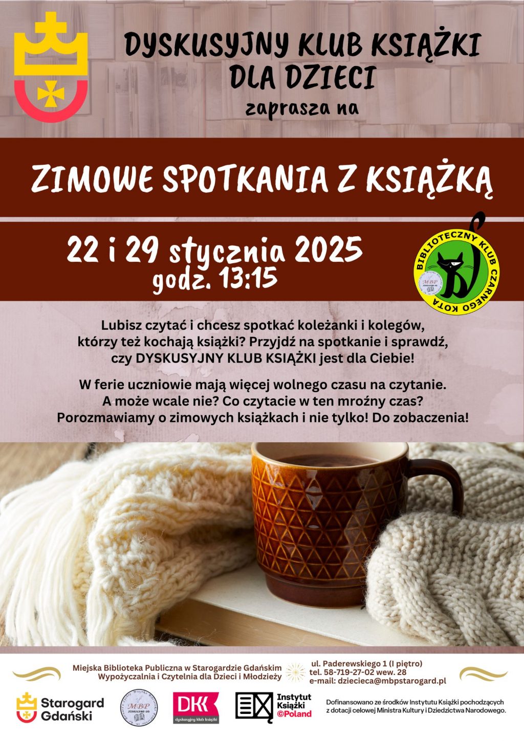 Dyskusyjny Klub Książki dla Dzieci zaprasza na ZIMOWE SPOTKANIA Z KSIĄŻKĄ 22 i 29 stycznia o godz. 13:15. Lubisz czytać i chcesz spotkać koleżanki i kolegów, którzy też kochają książki? Przyjdź na spotkanie i sprawdź, czy DYSKUSYJNY KLUB KSIĄŻKI jest dla Ciebie! W ferie uczniowie mają więcej wolnego czasu na czytanie. A może wcale nie? Co czytacie w ten mroźny czas? Porozmawiamy o zimowych książkach i nie tylko! Do zobaczenia! Miejska Biblioteka Publiczna w Starogardzie Gdańskim, Wypożyczalnia i Czytelnia dla Dzieci i Młodzieży, ul. Paderewskiego 1 (I piętro), tel. 58-719-27-02 wew. 28, e-mail: dziecieca@mbpstarogard.pl. Logo miasta, biblioteki, Dyskusyjnych Klubów Książki, Instytutu Książki. Zdjęcie z książką, kubkiem i kocem.