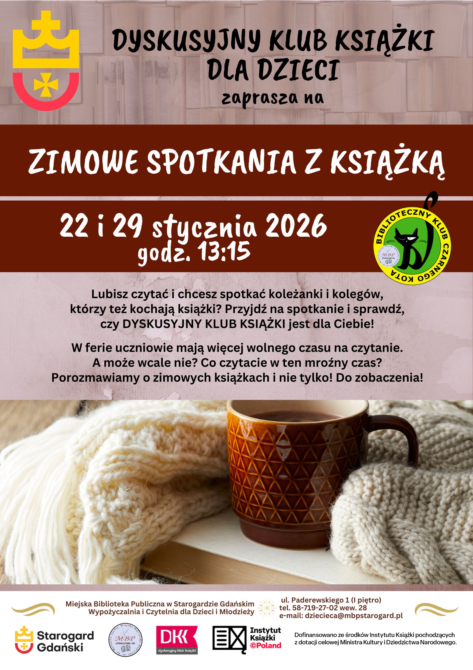 Dyskusyjny Klub Książki dla Dzieci zaprasza na ZIMOWE SPOTKANIA Z KSIĄŻKĄ 22 i 29 stycznia o godz. 13:15. Lubisz czytać i chcesz spotkać koleżanki i kolegów, którzy też kochają książki? Przyjdź na spotkanie i sprawdź, czy DYSKUSYJNY KLUB KSIĄŻKI jest dla Ciebie! W ferie uczniowie mają więcej wolnego czasu na czytanie. A może wcale nie? Co czytacie w ten mroźny czas? Porozmawiamy o zimowych książkach i nie tylko! Do zobaczenia! Miejska Biblioteka Publiczna w Starogardzie Gdańskim, Wypożyczalnia i Czytelnia dla Dzieci i Młodzieży, ul. Paderewskiego 1 (I piętro), tel. 58-719-27-02 wew. 28, e-mail: dziecieca@mbpstarogard.pl. Logo miasta, biblioteki, Dyskusyjnych Klubów Książki, Instytutu Książki. Zdjęcie z książką, kubkiem i kocem.
