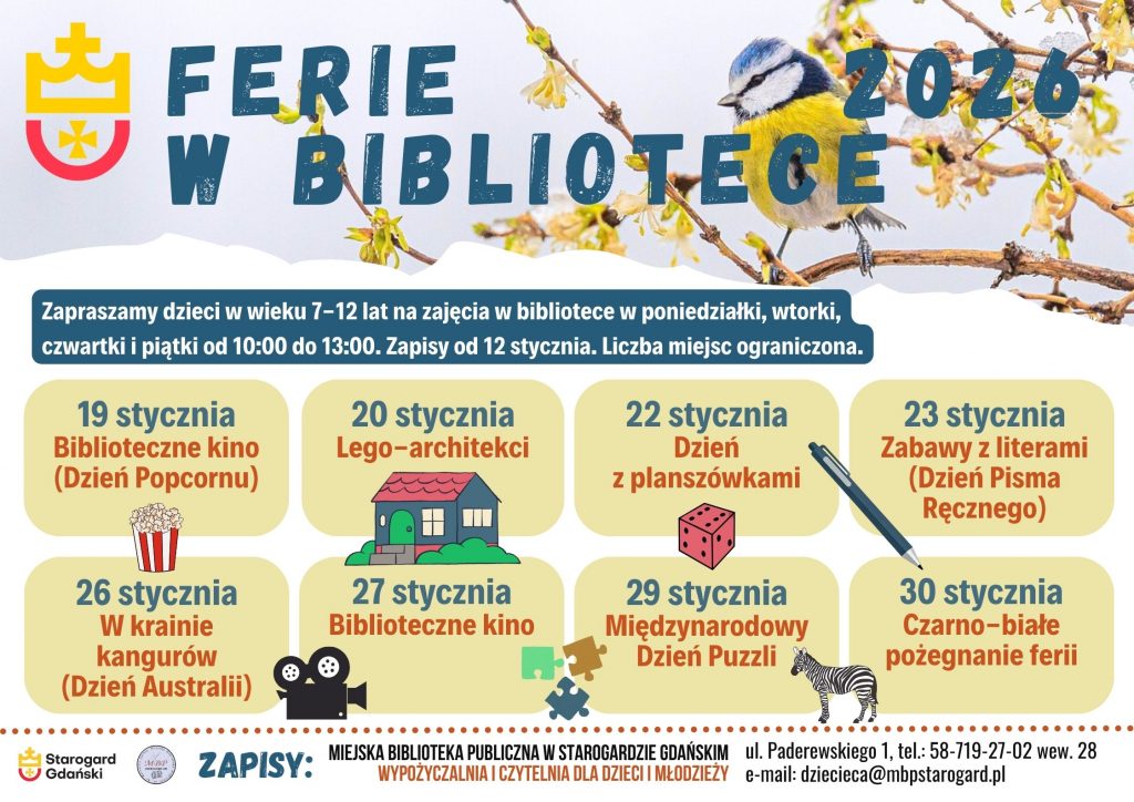 Plakat informujący o wydarzeniu: Ferie w bibliotece 2026. Zapraszamy dzieci w wieku 7-12 lat na zajęcia w bibliotece w poniedziałki, wtorki, czwartki i piątki od 10:00 do 13:00. Zapisy od 12 stycznia. Liczba miejsc ograniczona. 19 stycznia - Biblioteczne kino (Dzień Popcornu). 20 stycznia - Lego-architekci. 22 stycznia - Dzień z planszówkami. 23 stycznia - Zabawy z literami (Dzień Pisma Ręcznego). 26 stycznia - W krainie kangurów (Dzień Australii). 27 stycznia - Biblioteczne kino. 29 stycznia - Międzynarodowy Dzień Puzzli. 30 stycznia - Czarno-białe pożegnanie ferii. Zapisy: Miejska Biblioteka Publiczna w Starogardzie Gdańskim, Wypożyczalnia i Czytelnia dla Dzieci i Młodzieży (I piętro), ul. Paderewskiego 1, tel. 58-719-27-02 wew. 28, e-mail: dziecieca@mbpstarogard.pl. U góry plakatu w tle zdjęcie sikorki na gałęzi. Logo miasta i biblioteki.
