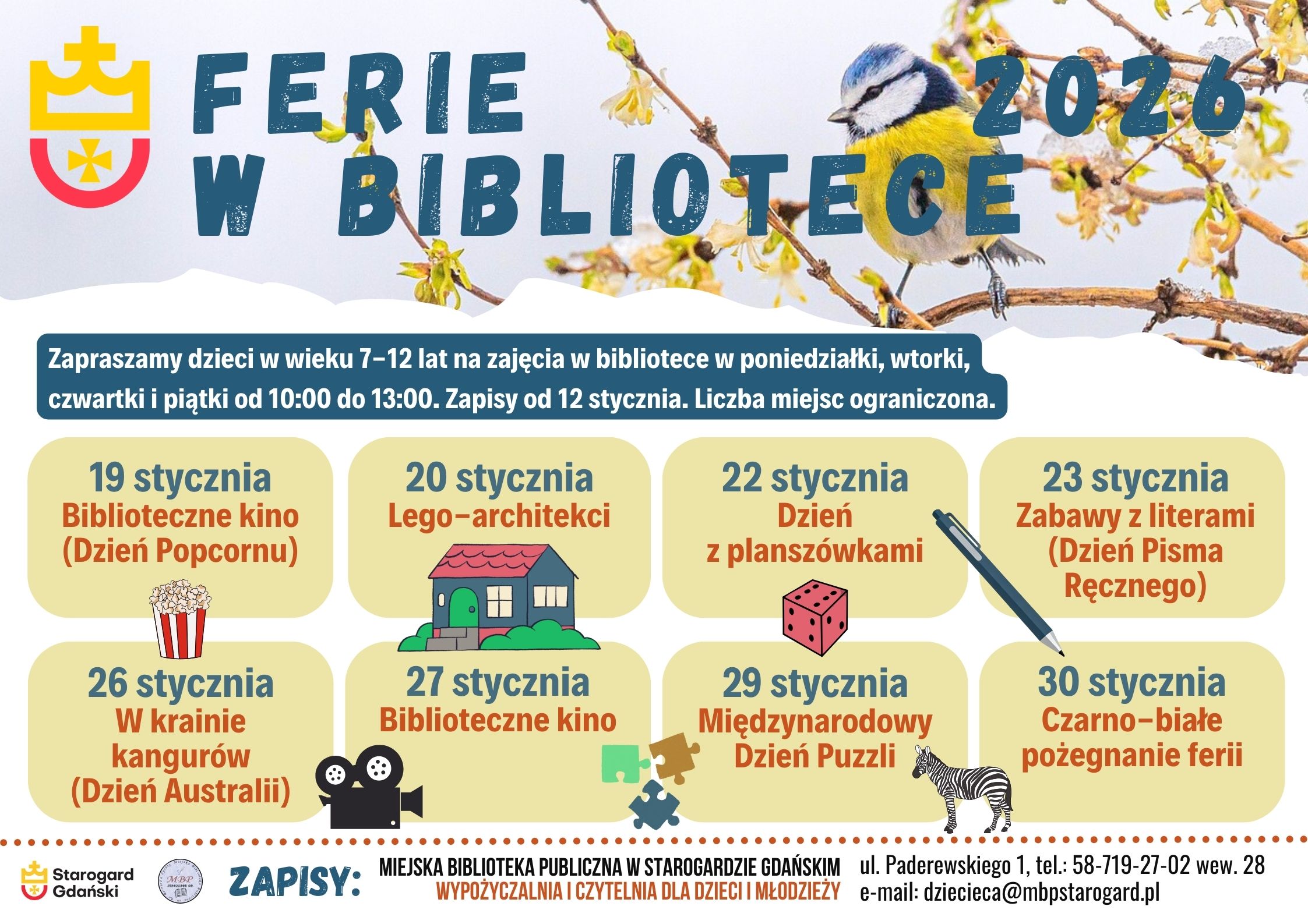 Plakat informujący o wydarzeniu: Ferie w bibliotece 2026. Zapraszamy dzieci w wieku 7-12 lat na zajęcia w bibliotece w poniedziałki, wtorki, czwartki i piątki od 10:00 do 13:00. Zapisy od 12 stycznia. Liczba miejsc ograniczona. 19 stycznia - Biblioteczne kino (Dzień Popcornu). 20 stycznia - Lego-architekci. 22 stycznia - Dzień z planszówkami. 23 stycznia - Zabawy z literami (Dzień Pisma Ręcznego). 26 stycznia - W krainie kangurów (Dzień Australii). 27 stycznia - Biblioteczne kino. 29 stycznia - Międzynarodowy Dzień Puzzli. 30 stycznia - Czarno-białe pożegnanie ferii. Zapisy: Miejska Biblioteka Publiczna w Starogardzie Gdańskim, Wypożyczalnia i Czytelnia dla Dzieci i Młodzieży (I piętro), ul. Paderewskiego 1, tel. 58-719-27-02 wew. 28, e-mail: dziecieca@mbpstarogard.pl. U góry plakatu w tle zdjęcie sikorki na gałęzi. Logo miasta i biblioteki.