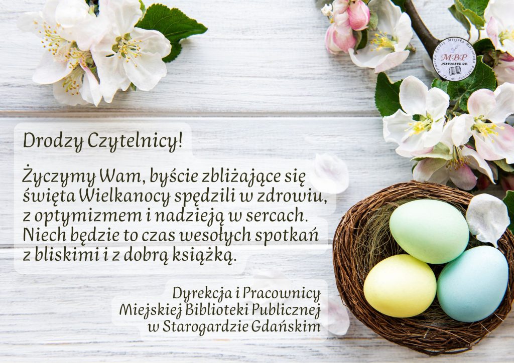 Życzenia: "Drodzy Czytelnicy! Życzymy Wam, byście zbliżające się święta Wielkanocy spędzili w zdrowiu, z optymizmem i nadzieją w sercach. Niech będzie to czas wesołych spotkań z bliskimi i z dobrą książką. Dyrekcja i Pracownicy Miejskiej Biblioteki Publicznej w Starogardzie Gdańskim". Po lewej u dołu obrazka koszyk z 3 jednokolorowymi pisankami (widok z góry), nad nim gałązka z kwiatami i liśćmi, w lewym górnym rogu także kilka kwiatów z liśćmi, kilka płatków obok koszyka, w tle białoszare deski.