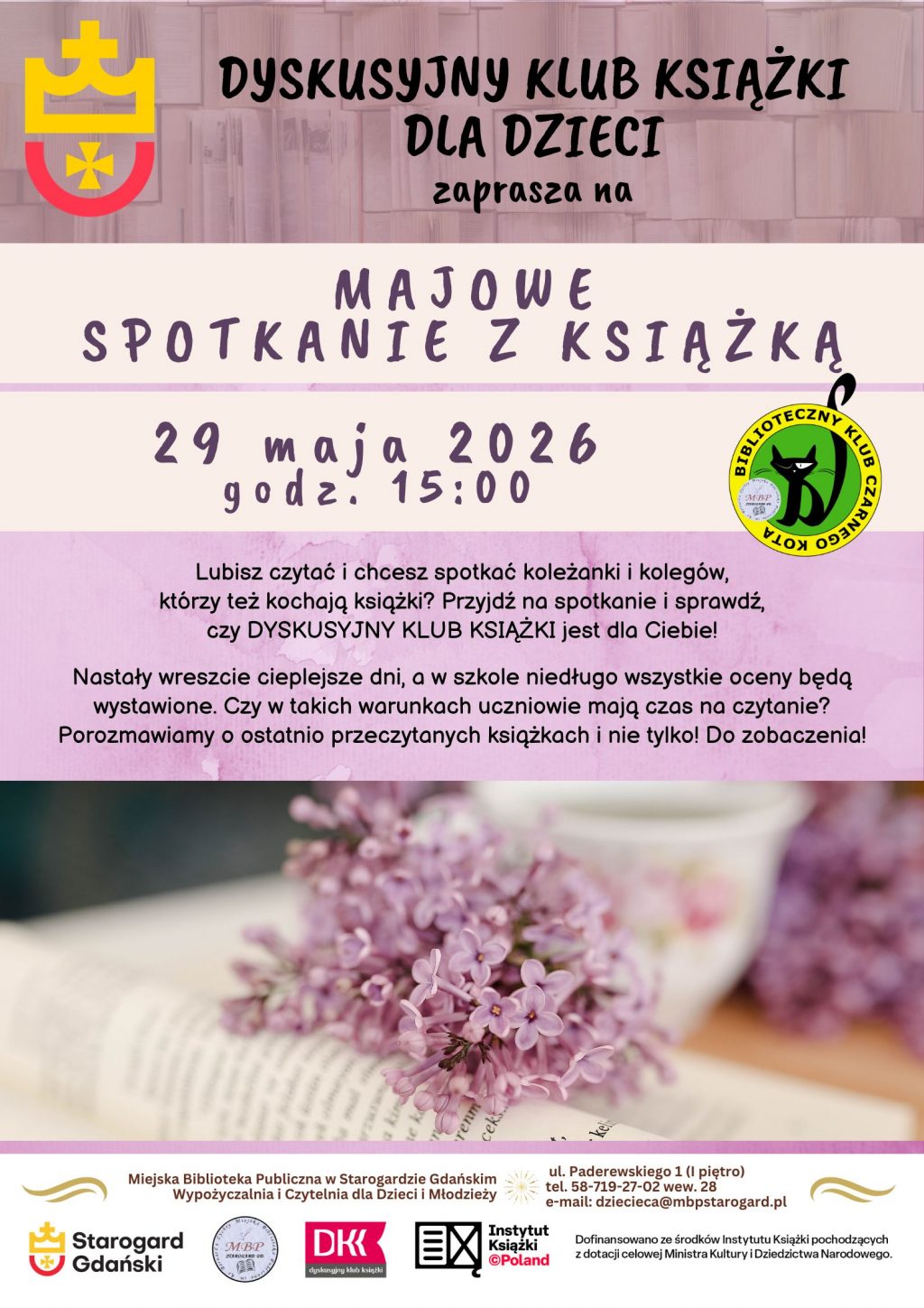 Plakat informujący o wydarzeniu: Dyskusyjny Klub Książki dla Dzieci zaprasza na KWIETNIOWE SPOTKANIE Z KSIĄŻKĄ 29 maja o 15:00. Lubisz czytać i chcesz spotkać koleżanki i kolegów, którzy też kochają książki? Przyjdź na spotkanie i sprawdź, czy DYSKUSYJNY KLUB KSIĄŻKI jest dla Ciebie! Nastały wreszcie cieplejsze dni, a w szkole niedługo wszystkie oceny będą wystawione. Czy w takich warunkach uczniowie mają czas na czytanie? Porozmawiamy o ostatnio przeczytanych książkach i nie tylko! Do zobaczenia! Miejska Biblioteka Publiczna w Starogardzie GdańskimWypożyczalnia i Czytelnia dla Dzieci i Młodzieży (I piętro), ul. Paderewskiego 1, tel. 58-719-27-02 wew. 28, e-mail: dziecieca@mbpstarogard.pl. Logo miasta, biblioteki, Instytutu Książki, Dyskusyjnych Klubów Książki. Zdjęcie otwartej książki z gałązką bzu.