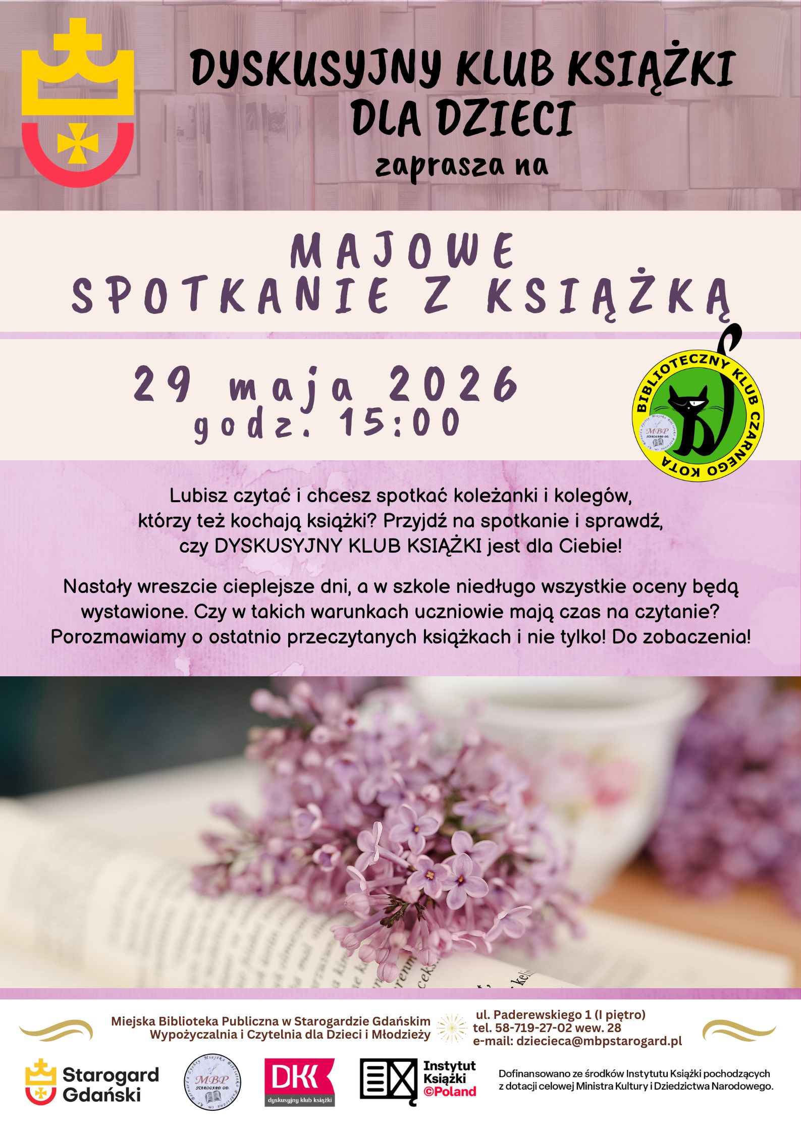 Plakat informujący o wydarzeniu: Dyskusyjny Klub Książki dla Dzieci zaprasza na KWIETNIOWE SPOTKANIE Z KSIĄŻKĄ 29 maja o 15:00. Lubisz czytać i chcesz spotkać koleżanki i kolegów, którzy też kochają książki? Przyjdź na spotkanie i sprawdź, czy DYSKUSYJNY KLUB KSIĄŻKI jest dla Ciebie! Nastały wreszcie cieplejsze dni, a w szkole niedługo wszystkie oceny będą wystawione. Czy w takich warunkach uczniowie mają czas na czytanie? Porozmawiamy o ostatnio przeczytanych książkach i nie tylko! Do zobaczenia! Miejska Biblioteka Publiczna w Starogardzie GdańskimWypożyczalnia i Czytelnia dla Dzieci i Młodzieży (I piętro), ul. Paderewskiego 1, tel. 58-719-27-02 wew. 28, e-mail: dziecieca@mbpstarogard.pl. Logo miasta, biblioteki, Instytutu Książki, Dyskusyjnych Klubów Książki. Zdjęcie otwartej książki z gałązką bzu.