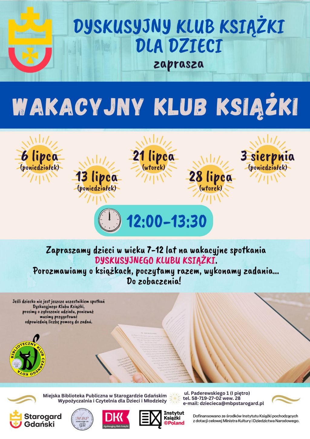 Plakat informujący o wydarzeniu: Dyskusyjny Klub Książki dla Dzieci zaprasza: WAKACYJNY KLUB KSIĄŻKI. 6 lipca (poniedziałek), 13 lipca (poniedziałek), 21 lipca (wtorek), 28 lipca (wtorek), 3 sierpnia (poniedziałek). [Godziny] 12:00-13:30. Zapraszamy dzieci w wieku 7-12 lat na wakacyjne spotkania DYSKUSYJNEGO KLUBU KSIĄŻKI. Porozmawiamy o książkach, poczytamy razem, wykonamy zadania... Do zobaczenia! Jeśli dziecko nie jest jeszcze uczestnikiem spotkań Dyskusyjnego Klubu Książki, prosimy o zgłoszenie udziału, ponieważ musimy przygotować odpowiednią liczbę pomocy do zadań. Miejska Biblioteka Publiczna w Starogardzie Gdańskim - Wypożyczalnia i Czytelnia dla Dzieci i Młodzieży, ul. Paderewskiego 1 (I piętro), tel. 58-719-27-02 wew. 28, e-mail: dziecieca@mbpstarogard.pl. Logo miasta, biblioteki, Instytutu Książki, Dyskusyjnych Klubów Książki.