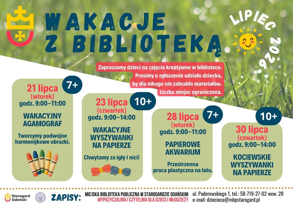 Plakat informujący o wydarzeniu. Wakacje z biblioteką lipiec 2026. Zapraszamy dzieci na zajęcia kreatywne w bibliotece. Prosimy o zgłoszenie udziału dziecka, by dla nikogo nie zabrakło materiałów. Liczba miejsc ograniczona. 21 lipca (wtorek) godz. 9:00-11:00 7+ Wakacyjny agamograf - Tworzymy podwójne harmonijkowe obrazki. 23 lipca (czwartek) godz. 9:00-14:00 10+ Wakacyjne wyszywanki na papierze - Chwytamy za igłę i nitkę. 21 lipca (wtorek) godz. 9:00-11:00 7+ Papierowe akwarium - Przestrzenna praca plastyczna na lato. 23 lipca (czwartek) godz. 9:00-14:00 10+ Kociewskie wyszywanki na papierze. Zapisy: Miejska Biblioteka Publiczna w Starogardzie Gdańskim, Wypożyczalnia i Czytelnia dla Dzieci i Młodzieży, ul. Paderewskiego 1, tel.: 58-719-27-02 wew. 28, e-mail: dziecieca@mbpstarogard.pl. Logo miasta i biblioteki.