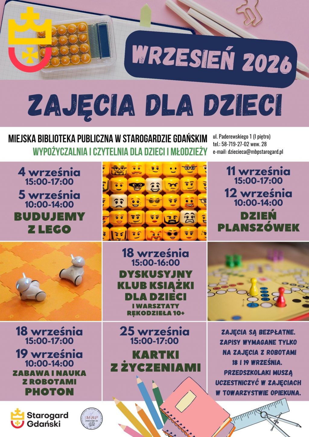 Plakat informujący o wydarzeniach. Wrześniowe zajęcia dla dzieci. Miejska Biblioteka Publiczna w Starogardzie Gdańskim, Wypożyczalnia i Czytelnia dla Dzieci i Młodzieży (I piętro), ul. Paderewskiego 1, tel. 58-719-27-02 wew. 28, e-mail: dziecieca@mbpstarogard.pl. 4 września (piątek), godz. 15:00-17:00 oraz 5 września (sobota), godz. 10:00-14:00 Budujemy z Lego. 11 września (piątek), godz. 15:00-17:00 oraz 12 września (sobota), godz. 10:00-14:00 Dzień z planszówkami. 18 września (piątek), godz. 15:00-16:00 Dyskusyjny Klub Książki dla Dzieci i warsztaty rękodzieła 10+. 18 września (piątek), godz. 15:00-17:00 oraz 19 września (sobota), godz. 10:00-14:00 Zabawa i naukaz robotami Photon. 25 września (piątek), godz. 15:00-17:00 Kartki z życzeniami. Zajęcia są bezpłatne. Zapisy wymagane tylko na zajęcia z robotami 18 i 19 września. Przedszkolaki muszą uczestniczyć w zajęciach w towarzystwie opiekuna. Logo miasta i biblioteki. Zdjęcia główek figurek Lego, robotów Photon na macie i planszy dl gry w chińczyka.