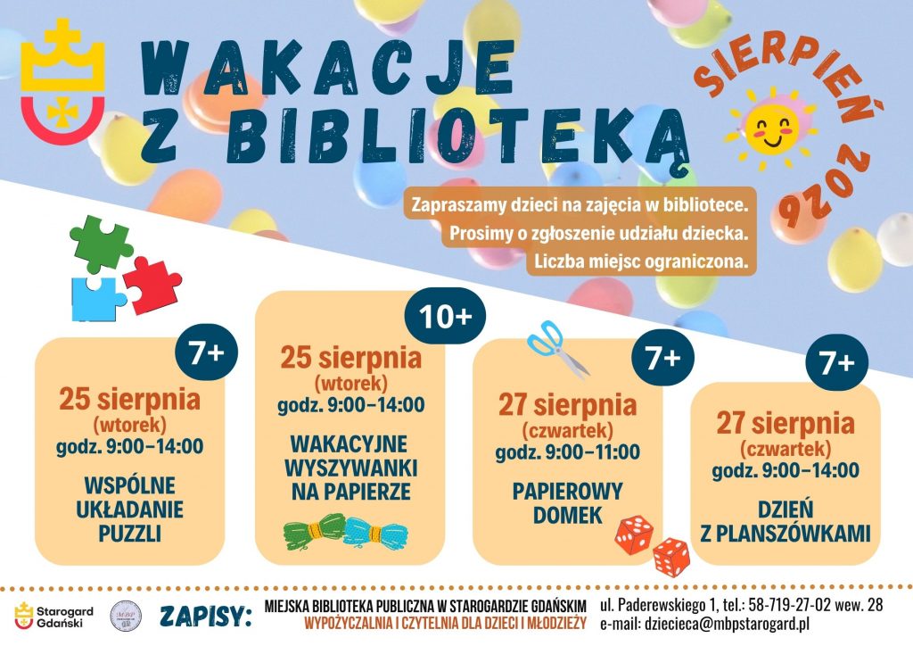 Plakat informujący o wydarzeniu: Wakacje z biblioteką - sierpień 2026. 25 sierpnia (wtorek) godz. 9:00-14:00 WSPÓLNE UKŁADANIE PUZZLI 7+. 25 sierpnia (wtorek) godz. 9:00-14:00 WAKACYJNE WYSZYWANKI NA PAPIERZE 10+. 27 sierpnia (czwartek) godz. 9:00-11:00 PAPIEROWY DOMEK 7+. 27 sierpnia (czwartek) godz. 9:00-14:00 DZIEŃ Z PLANSZÓWKAMI 7+. Zapraszamy dzieci na zajęcia w bibliotece. Prosimy o zgłoszenie udziału dziecka. Liczba miejsc ograniczona. Zapisy: Miejska Biblioteka Publiczna w Starogardzie Gdańskim, Wypożyczalnia i Czytelnia dla Dzieci i Młodzieży, ul. Paderewskiego 1, tel.: 58-719-27-02 wew. 28, e-mail: dziecieca@mbpstarogard.pl.