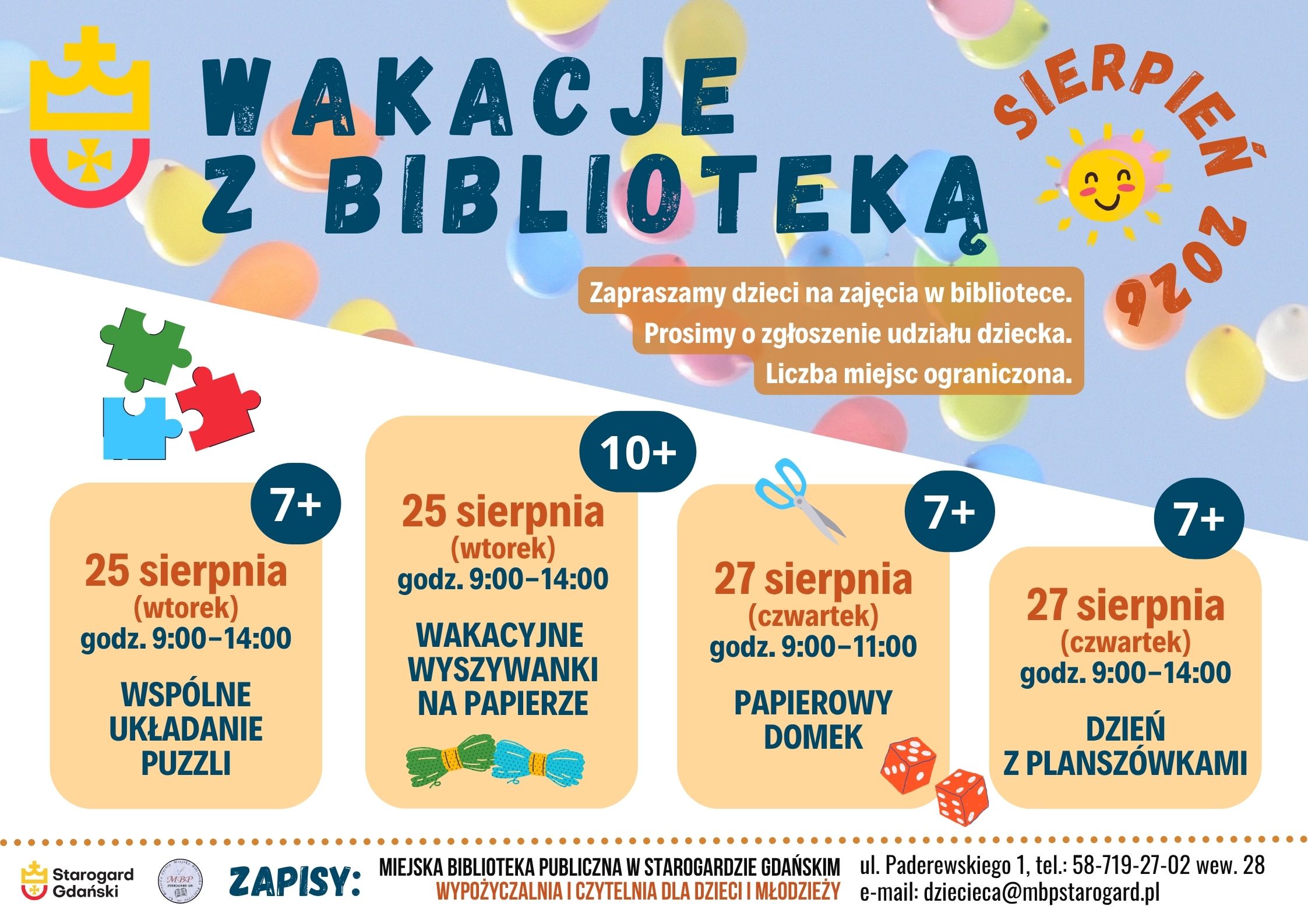 Plakat informujący o wydarzeniu: Wakacje z biblioteką - sierpień 2026. 25 sierpnia (wtorek) godz. 9:00-14:00 WSPÓLNE UKŁADANIE PUZZLI 7+. 25 sierpnia (wtorek) godz. 9:00-14:00 WAKACYJNE WYSZYWANKI NA PAPIERZE 10+. 27 sierpnia (czwartek) godz. 9:00-11:00 PAPIEROWY DOMEK 7+. 27 sierpnia (czwartek) godz. 9:00-14:00 DZIEŃ Z PLANSZÓWKAMI 7+. Zapraszamy dzieci na zajęcia w bibliotece. Prosimy o zgłoszenie udziału dziecka. Liczba miejsc ograniczona. Zapisy: Miejska Biblioteka Publiczna w Starogardzie Gdańskim, Wypożyczalnia i Czytelnia dla Dzieci i Młodzieży, ul. Paderewskiego 1, tel.: 58-719-27-02 wew. 28, e-mail: dziecieca@mbpstarogard.pl.