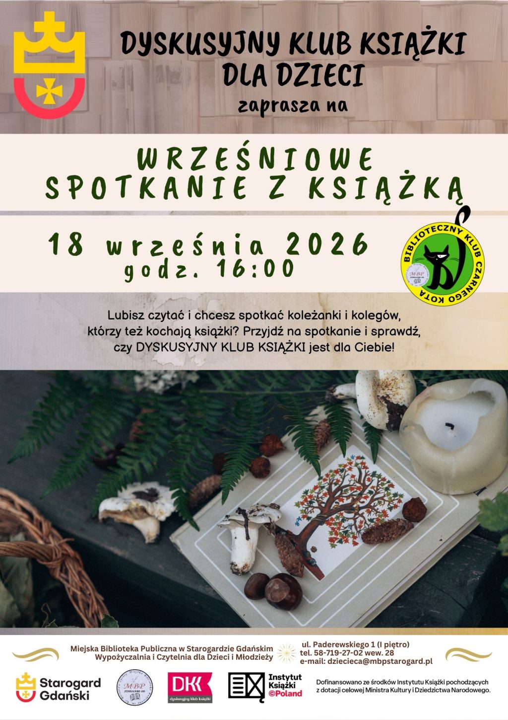 Plakat informujący o wydarzeniu: Dyskusyjny Klub Książki dla Dzieci zaprasza na WRZEŚNIOWE SPOTKANIE Z KSIĄŻKĄ 18 WRZEŚNIA o 15:00. Lubisz czytać i chcesz spotkać koleżanki i kolegów, którzy też kochają książki? Przyjdź na spotkanie i sprawdź, czy DYSKUSYJNY KLUB KSIĄŻKI jest dla Ciebie! Miejska Biblioteka Publiczna w Starogardzie Gdańskim Wypożyczalnia i Czytelnia dla Dzieci i Młodzieży (I piętro), ul. Paderewskiego 1, tel. 58-719-27-02 wew. 28, e-mail: dziecieca@mbpstarogard.pl. Logo miasta, biblioteki, Instytutu Książki, Dyskusyjnych Klubów Książki. Zdjęcie książki z grzybami, gałązką paproci i świecą.